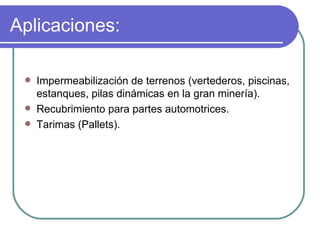 Aplicaciones: Impermeabilización de terrenos (vertederos, piscinas, estanques, pilas dinámicas en la gran minería). Recubrimiento para partes automotrices. Tarimas (Pallets). 