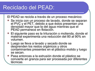 Reciclado del PEAD: El PEAD se recicla a través de un proceso mecánico: Se inicia con un proceso de lavado, donde se separan el PVC y el PET, debido a que éstos presentan una densidad mayor que la del agua mientras que el PEAD permanece en flotación. El siguiente paso es la trituración o molienda, donde el material experimenta una reducción del 80 al 90% en volumen.  Luego se lleva a lavado y secado donde se desprenden los restos orgánicos y otros contaminantes presentes en el plástico molido y luego se secan.  Pasa entonces a la extrusión donde el plástico se convierte en granza para ser procesada por diferentes técnicas .  
