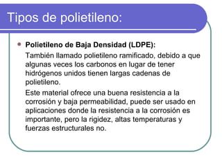Tipos de polietileno: Polietileno de Baja Densidad (LDPE): También llamado polietileno ramificado, debido a que algunas veces los carbonos en lugar de tener hidrógenos unidos tienen largas cadenas de polietileno.  Este material ofrece una buena resistencia a la corrosión y baja permeabilidad, puede ser usado en aplicaciones donde la resistencia a la corrosión es importante, pero la rigidez, altas temperaturas y fuerzas estructurales no. 