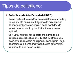 Tipos de polietileno: Polietileno de Alta Densidad (HDPE): Es un material termoplástico parcialmente amorfo y parcialmente cristalino. El grado de cristalinidad depende del peso molecular, de la cantidad de monómero presente y del tratamiento térmico aplicado.  El HDPE, representa la parte más grande de aplicaciones del polietileno. El HDPE ofrece una excelente resistencia al impacto, peso ligero, baja absorción a la humedad y alta fuerza extensible, además de que no es tóxico.  