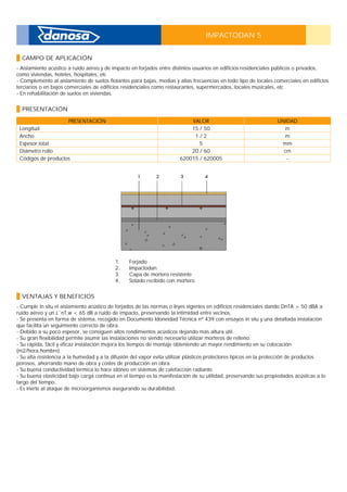 IMPACTODAN 5
CAMPO DE APLICACIÓN
- Aislamiento acústico a ruido aéreo y de impacto en forjados entre distintos usuarios en edificios residenciales públicos o privados,
como viviendas, hoteles, hospitales, etc _
- Complemento al aislamiento de suelos flotantes para bajas, medias y altas frecuencias en todo tipo de locales comerciales en edificios
terciarios o en bajos comerciales de edificios residenciales como restaurantes, supermercados, locales musicales, etc _
- En rehabilitación de suelos en viviendas.
PRESENTACIÓN
PRESENTACIÓN VALOR UNIDAD
Longitud 15 / 50 m
Ancho 1 / 2 m
Espesor total 5 mm
Diámetro rollo 20 / 60 cm
Códigos de productos 620015 / 620005 -
1. Forjado
2. Impactodan
3. Capa de mortero resistente
4. Solado recibido con mortero
VENTAJAS Y BENEFICIOS
- Cumple in situ el aislamiento acústico de forjados de las normas o leyes vigentes en edificios residenciales dando DnTA > 50 dBA a
ruido aéreo y un L´nT,w < 65 dB a ruido de impacto, preservando la intimidad entre vecinos. _
- Se presenta en forma de sistema, recogido en Documento Idoneidad Técnica nº 439 con ensayos in situ y una detallada instalación
que facilita un seguimiento correcto de obra. _
- Debido a su poco espesor, se consiguen altos rendimientos acústicos dejando más altura útil. _
- Su gran flexibilidad permite asumir las instalaciones no siendo necesario utilizar morteros de relleno. _
- Su rápida, fácil y eficaz instalación mejora los tiempos de montaje obteniendo un mayor rendimiento en su colocación
(m2/hora.hombre) _
- Su alta resistencia a la humedad y a la difusión del vapor evita utilizar plásticos protectores típicos en la protección de productos
porosos, ahorrando mano de obra y costes de producción en obra. _
- Su buena conductividad térmica lo hace idóneo en sistemas de calefacción radiante. _
- Su buena elasticidad bajo carga continua en el tiempo es la manifestación de su utilidad, preservando sus propiedades acústicas a lo
largo del tiempo. _
- Es inerte al ataque de microorganismos asegurando su durabilidad.
 