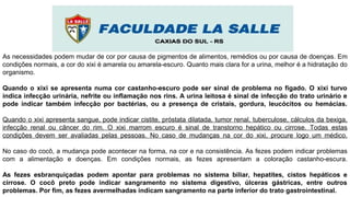 As necessidades podem mudar de cor por causa de pigmentos de alimentos, remédios ou por causa de doenças. Em
condições normais, a cor do xixi é amarela ou amarela-escuro. Quanto mais clara for a urina, melhor é a hidratação do
organismo.
Quando o xixi se apresenta numa cor castanho-escuro pode ser sinal de problema no fígado. O xixi turvo
indica infecção urinária, nefrite ou inflamação nos rins. A urina leitosa é sinal de infecção do trato urinário e
pode indicar também infecção por bactérias, ou a presença de cristais, gordura, leucócitos ou hemácias.
Quando o xixi apresenta sangue, pode indicar cistite, próstata dilatada, tumor renal, tuberculose, cálculos da bexiga,
infecção renal ou câncer do rim. O xixi marrom escuro é sinal de transtorno hepático ou cirrose. Todas estas
condições devem ser avaliadas pelas pessoas. No caso de mudanças na cor do xixi, procure logo um médico.
No caso do cocô, a mudança pode acontecer na forma, na cor e na consistência. As fezes podem indicar problemas
com a alimentação e doenças. Em condições normais, as fezes apresentam a coloração castanho-escura.
As fezes esbranquiçadas podem apontar para problemas no sistema biliar, hepatites, cistos hepáticos e
cirrose. O cocô preto pode indicar sangramento no sistema digestivo, úlceras gástricas, entre outros
problemas. Por fim, as fezes avermelhadas indicam sangramento na parte inferior do trato gastrointestinal.
 
