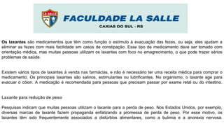 Os laxantes são medicamentos que têm como função o estímulo à evacuação das fezes, ou seja, eles ajudam a
eliminar as fezes com mais facilidade em casos de constipação. Esse tipo de medicamento deve ser tomado com
orientação médica, mas muitas pessoas utilizam os laxantes com foco no emagrecimento, o que pode trazer sérios
problemas de saúde.
Existem vários tipos de laxantes à venda nas farmácias, e não é necessário ter uma receita médica para comprar o
medicamento. Os principais laxantes são salinos, estimulantes ou lubrificantes. No organismo, o laxante age para
evacuar o cólon. A medicação é recomendada para pessoas que precisam passar por exame retal ou do intestino.
Laxante para redução de peso
Pesquisas indicam que muitas pessoas utilizam o laxante para a perda de peso. Nos Estados Unidos, por exemplo,
diversas marcas de laxante fazem propaganda enfatizando a promessa de perda de peso. Por esse motivo, os
laxantes têm sido frequentemente associados a distúrbios alimentares, como a bulimia e a anorexia nervosa.
 