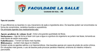 Tipos de Laxantes
O que diferencia os laxantes é o seu mecanismo de ação e ingrediente ativo. Os laxantes podem ser encontrados na
forma de comprimidos, remédios líquidos e supositórios.
Os principais agentes dos medicamentos são:
Agente produtor de volume fecal – Inclui uma grande quantidade de fibras.
Surfactantes – Age de forma a fazer com que a água e a gordura do organismo se juntem nas fezes, tornando-as
mais fáceis de serem evacuadas.
Lubrificantes – Tornam as fezes mais líquidas.
Hidratantes – Juntam mais água no intestino.
Existem ainda os agentes salinos e os hiperosmóticos. Use laxantes apenas em casos de prisão de ventre crônica.
Em situações mais graves, o uso de laxante pode provocar paralisia intestinal, síndrome do intestino irritável e
pancreatite.
 