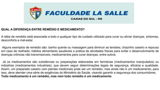 QUAL A DIFERENÇA ENTRE REMÉDIO E MEDICAMENTO?
A idéia de remédio está associada a todo e qualquer tipo de cuidado utilizado para curar ou aliviar doenças, sintomas,
desconforto e mal-estar.
Alguns exemplos de remédio são: banho quente ou massagem para diminuir as tensões; chazinho caseiro e repouso
em caso de resfriado; hábitos alimentares saudáveis e prática de atividades físicas para evitar o desenvolvimento de
doenças crônicas não transmissíveis; medicamentos para curar doenças, entre outros.
Já os medicamentos são substâncias ou preparações elaboradas em farmácias (medicamentos manipulados) ou
indústrias (medicamentos industriais), que devem seguir determinações legais de segurança, eficácia e qualidade.
Assim, um preparado caseiro com plantas medicinais pode ser um remédio, mas ainda não é um medicamento; para
isso, deve atender uma série de exigências do Ministério da Saúde, visando garantir a segurança dos consumidores.
Todo medicamento é um remédio, mas nem todo remédio é um medicamento
 