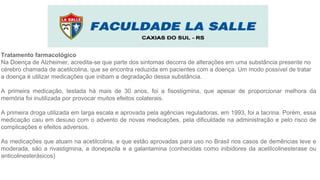 Tratamento farmacológico
Na Doença de Alzheimer, acredita-se que parte dos sintomas decorra de alterações em uma substância presente no
cérebro chamada de acetilcolina, que se encontra reduzida em pacientes com a doença. Um modo possível de tratar
a doença é utilizar medicações que inibam a degradação dessa substância.
A primeira medicação, testada há mais de 30 anos, foi a fisostigmina, que apesar de proporcionar melhora da
memória foi inutilizada por provocar muitos efeitos colaterais.
A primeira droga utilizada em larga escala e aprovada pela agências reguladoras, em 1993, foi a tacrina. Porém, essa
medicação caiu em desuso com o advento de novas medicações, pela dificuldade na administração e pelo risco de
complicações e efeitos adversos.
As medicações que atuam na acetilcolina, e que estão aprovadas para uso no Brasil nos casos de demências leve e
moderada, são a rivastigmina, a donepezila e a galantamina (conhecidas como inibidores da acetilcolinesterase ou
anticolinesterásicos)
 
