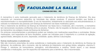A memantina é outra medicação aprovada para o tratamento da demência da Doença de Alzheimer. Ela atua
reduzindo um mecanismo específico de toxicidade das células cerebrais. É possível também que facilite a
neurotransmissão e a neuroplasticidade. O uso da memantina, isoladamente ou associada aos anticolinesterásicos, é
indicado no tratamento das pessoas com Doença de Alzheimer nas fases moderada a grave.
Para o tratamento da demência da Doença de Alzheimer nas fases leve a moderada, até o momento, a memantina
tem demonstrado resultados conflitantes entre os estudos. Portanto, não há respaldo na literatura científica para o uso
da memantina nos estágios iniciais da Doença de Alzheimer.
Os sintomas comportamentais e psicológicos podem ser tratados com medicações específicas e controladas. Muitas
medicações, com expectativa de bons resultados, podem ser indicadas para o tratamento e o controle de agitação,
agressividade, alterações do sono, depressão, ansiedade, apatia, delírios e alucinações.
Outras medicações e substâncias
Não são incomuns prescrições de outras substâncias e medicações para o tratamento da demência da Doença de
Alzheimer. As evidências, até o momento, são de ineficácia do tratamento com ginkgo biloba, selegilina, vitamina E,
Ômega 3, redutores da homocisteína, estrogênio, anti-inflamatórios e estatina. Sendo assim, o uso dessas
substâncias e medicações, com fim específico de tratamento para a demência, não é recomendado.
 