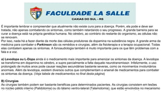 É importante lembrar e compreender que atualmente não existe cura para a doença. Porém, ela pode e deve ser
tratada, não apenas combatendo os sintomas, como também retardando o seu progresso. A grande barreira para se
curar a doença está na própria genética humana. No cérebro, ao contrário do restante do organismo, as células não
se renovam.
Por isso, nada há a fazer diante da morte das células produtoras da dopamina na substância negra. A grande arma da
medicina para combater o Parkinson são os remédios e cirurgias, além da fisioterapia e a terapia ocupacional. Todas
elas combatem apenas os sintomas. A fonoaudiologia também é muito importante para os que têm problemas com a
fala e a voz.
a) Levodopa ou L-Dopa ainda é o medicamento mais importante para amenizar os sintomas da doença. A levodopa
se transforma em dopamina no cérebro, e supre parcialmente a falta daquele neurotransmissor. Infelizmente, o uso
prolongado de muitos anos pode causar reações secundárias bastante severas, como os movimentos involuntários
anormais. Além da levodopa, existem diversos outros que complementam o arsenal de medicamentos para combater
os sintomas da doença. (Veja tabela de medicamentos no final desta página)
B) Cirurgias
As cirurgias também podem ser bastante benéficas para determinados pacientes. As cirurgias consistem em lesões
no núcleo pálido interno (Palidotomia) ou do tálamo ventro-lateral (Talamotomia), que estão envolvidos no mecanismo
 