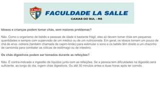 Idosos e crianças podem tomar chás, sem maiores problemas?
Não. Como o organismo de bebês e pessoas de idade é bastante frágil, eles só devem tomar chás em pequenas
quantidades e sempre com supervisão de um médico ou de um nutricionista. Em geral, os idosos tomam um pouco de
chá de erva- cidreira (também chamada de capim-limão) para estimular o sono e os bebês têm direito a um chazinho
de camomila para combater as cólicas de estômago ou de intestino.
Os chás digestivos podem ser tomados durante as refeições?
Não. É contra-indicada a ingestão de líquidos junto com as refeições. Se a pessoa tem dificuldades na digestão,será
suficiente, ao longo do dia, ingerir chás digestivos. Ou até 30 minutos antes e duas horas após ter comido.
 