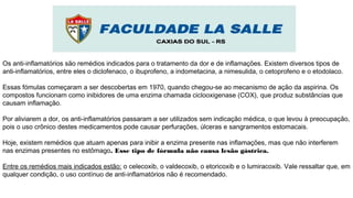 Os anti-inflamatórios são remédios indicados para o tratamento da dor e de inflamações. Existem diversos tipos de
anti-inflamatórios, entre eles o diclofenaco, o ibuprofeno, a indometacina, a nimesulida, o cetoprofeno e o etodolaco.
Essas fómulas começaram a ser descobertas em 1970, quando chegou-se ao mecanismo de ação da aspirina. Os
compostos funcionam como inibidores de uma enzima chamada ciclooxigenase (COX), que produz substâncias que
causam inflamação.
Por aliviarem a dor, os anti-inflamatórios passaram a ser utilizados sem indicação médica, o que levou à preocupação,
pois o uso crônico destes medicamentos pode causar perfurações, úlceras e sangramentos estomacais.
Hoje, existem remédios que atuam apenas para inibir a enzima presente nas inflamações, mas que não interferem
nas enzimas presentes no estômago. Esse tipo de fórmula não causa lesão gástrica.
Entre os remédios mais indicados estão: o celecoxib, o valdecoxib, o etoricoxib e o lumiracoxib. Vale ressaltar que, em
qualquer condição, o uso contínuo de anti-inflamatórios não é recomendado.
 