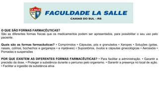 O QUE SÃO FORMAS FARMACÊUTICAS?
São as diferentes formas físicas que os medicamentos podem ser apresentados, para possibilitar o seu uso pelo
paciente.
Quais são as formas farmacêuticas? • Comprimidos • Cápsulas, pós e granulados • Xaropes • Soluções (gotas,
nasais, colírios, bochechos e gargarejos • e injetáveis) • Supositórios, óvulos e cápsulas ginecológicas • Aerossóis •
Pomadas e suspensões
POR QUE EXISTEM AS DIFERENTES FORMAS FARMACÊUTICAS? • Para facilitar a administração. • Garantir a
precisão da dose. • Proteger a substância durante o percurso pelo organismo. • Garantir a presença no local de ação.
• Facilitar a ingestão da substância ativa
 