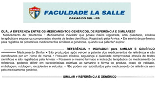 QUAL A DIFERENÇA ENTRE OS MEDICAMENTOS GENÉRICOS, DE REFERÊNCIA E SIMILARES?
Medicamento de Referência • Medicamento inovador que possui marca registrada, com qualidade, eficácia
terapêutica e segurança comprovadas através de testes científicos. Registrado pela Anvisa. • Ele servirá de parâmetro
para registros de posteriores medicamentos similares e genéricos, quando sua patente* expirar.
-------------------------------------------------------------- REFERÊNCIA = INOVADOR para SIMILAR E GENÉRICO
--------------- Medicamento Similar • São produzidos após vencer a patente dos medicamentos de referência e são
identificados por um nome de marca. • Possuem eficácia, segurança e qualidade comprovadas através de testes
científicos e são registrados pela Anvisa. • Possuem o mesmo fármaco e indicação terapêutica do medicamento de
referência, podendo diferir em características relativas ao tamanho e forma do produto, prazo de validade,
embalagem, rotulagem, excipientes e veículos. • Não podem ser substituídos pelo medicamento de referência nem
pelo medicamento genérico.
-------------------------------------------------------------- SIMILAR ≠ REFERÊNCIA E GENÉRICO --------------------------------------
 