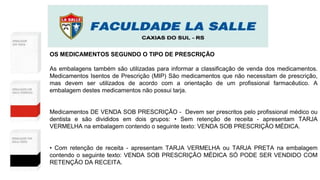 OS MEDICAMENTOS SEGUNDO O TIPO DE PRESCRIÇÃO
As embalagens também são utilizadas para informar a classificação de venda dos medicamentos.
Medicamentos Isentos de Prescrição (MIP) São medicamentos que não necessitam de prescrição,
mas devem ser utilizados de acordo com a orientação de um profissional farmacêutico. A
embalagem destes medicamentos não possui tarja.
Medicamentos DE VENDA SOB PRESCRIÇÃO - Devem ser prescritos pelo profissional médico ou
dentista e são divididos em dois grupos: • Sem retenção de receita - apresentam TARJA
VERMELHA na embalagem contendo o seguinte texto: VENDA SOB PRESCRIÇÃO MÉDICA.
• Com retenção de receita - apresentam TARJA VERMELHA ou TARJA PRETA na embalagem
contendo o seguinte texto: VENDA SOB PRESCRIÇÃO MÉDICA SÓ PODE SER VENDIDO COM
RETENÇÃO DA RECEITA.
 