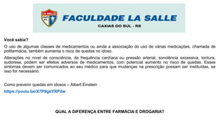 Você sabia?
O uso de algumas classes de medicamentos ou ainda a associação do uso de várias medicações, chamada de
polifarmácia, também aumenta o risco de quedas no idoso.
Alterações no nível de consciência, da frequência cardíaca ou pressão arterial, sonolência excessiva, tontura,
sudorese, podem ser efeitos adversos de medicamentos, com potencial aumento no risco de quedas. Esses
sintomas devem ser comunicados ao seu médico para que mudanças na prescrição possam ser instituídas, se
isso for necessário.
Como prevenir quedas em idosos – Albert Einstein
https://youtu.be/X7P9geYRPdw
QUAL A DIFERENÇA ENTRE FARMÁCIA E DROGARIA?
 