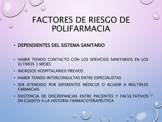 FACTORES DE RIESGO DE
POLIFARMACIA
• DEPENDIENTES DEL SISTEMA SANITARIO
• HABER TENIDO CONTACTO CON LOS SERVICIOS SANITARIOS EN LOS
ÚLTIMOS 3 MESES
• INGRESOS HOSPITALARIOS PREVIOS
• HABER TENIDO INTERCONSULTAS ENTRE ESPECIALISTAS
• SER ATENDIDO POR DIFERENTES MÉDICOS O ACUDIR A MÚLTIPLES
FARMACIAS
• EXISTENCIA DE DISCREPANCIAS ENTRE PACIENTES Y FACULTATIVOS
EN CUANTO A LA HISTORIA FARMACOTERAPÉUTICA
 