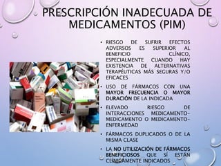 PRESCRIPCIÓN INADECUADA DE
MEDICAMENTOS (PIM)
• RIESGO DE SUFRIR EFECTOS
ADVERSOS ES SUPERIOR AL
BENEFICIO CLÍNICO,
ESPECIALMENTE CUANDO HAY
EXISTENCIA DE ALTERNATIVAS
TERAPÉUTICAS MÁS SEGURAS Y/O
EFICACES
• USO DE FÁRMACOS CON UNA
MAYOR FRECUENCIA O MAYOR
DURACIÓN DE LA INDICADA
• ELEVADO RIESGO DE
INTERACCIONES MEDICAMENTO-
MEDICAMENTO O MEDICAMENTO-
ENFERMEDAD
• FÁRMACOS DUPLICADOS O DE LA
MISMA CLASE
• LA NO UTILIZACIÓN DE FÁRMACOS
BENEFICIOSOS QUE SÍ ESTÁN
CLÍNICAMENTE INDICADOS
 