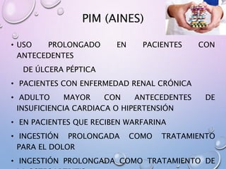 PIM (AINES)
• USO PROLONGADO EN PACIENTES CON
ANTECEDENTES
DE ÚLCERA PÉPTICA
• PACIENTES CON ENFERMEDAD RENAL CRÓNICA
• ADULTO MAYOR CON ANTECEDENTES DE
INSUFICIENCIA CARDIACA O HIPERTENSIÓN
• EN PACIENTES QUE RECIBEN WARFARINA
• INGESTIÓN PROLONGADA COMO TRATAMIENTO
PARA EL DOLOR
• INGESTIÓN PROLONGADA COMO TRATAMIENTO DE
 