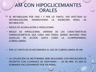 AM CON HIPOGLICEMIANTES
ORALES
• SE METABOLIZAN POR FASE I Y POR LO TANTO, VEN AFECTADA SU
METABOLIZACIÓN, DISMINUYENDO LA EXCRECIÓN RENAL DE
METABOLITOS
• RIESGO DE ACUMULACIÓN E HIPOGLICEMIA
• RIESGO DE HIPOGLICEMIA, DEPENDE DE LAS CARACTERÍSTICAS
FARMACOCINÉTICAS QUE CADA UNO POSEA, SIENDO MAYORES PARA
AQUELLAS DE ACCIÓN LENTA COMO LA CLORPROPAMIDA,
GLIBENCLAMIDA
• POR LO TANTO NO SE RECOMIENDA EL USO DE GLIBENCLAMIDA EN AM
• LA UTILIZACIÓN DE METFORMINA DEBE REALIZARSE CON PRECAUCIÓN EN
PACIENTES CON CLEARANCE DE CREATININA < 60 ML/MIN, YA QUE ES
ELIMINADA EXCLUSIVAMENTE POR VÍA RENAL
 