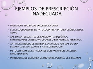 EJEMPLOS DE PRESCRIPCIÓN
INADECUADA
• DIURETICOS TIAZIDICOS EXACERBA LA GOTA
• BETA BLOQUEADORES EN PATOLOGIA RESPIRATORIA CRÓNICA (EPOC,
ASMA)
• AAS SIN ANTECEDENTES DE CARDIOPATIA ISQUÉMICA,
ENFERMEDADES CEREBROVASCULARES O ENF ARTERIAL PERIFÉRICA
• ANTIHISTAMINICOS DE PRIMERA GENERACION POR MAS DE UNA
SEMANA (EFECTO SEDANTE Y ANTICOLINERGICO)
• METOCLOPRAMIDA EN PACIENTES CON PARKINSON EXACERBA
PARKINSONISMO
• INHIBIDORES DE LA BOMBA DE PROTONES POR MÁS DE 8 SEMANAS
 