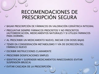 RECOMENDACIONES DE
PRESCRIPCIÓN SEGURA
 BASAR PRESCRIPCIÓN DE FÁRMACOS EN VALORACIÓN GERIÁTRICA INTEGRAL
 PREGUNTAR SIEMPRE FÁRMACOS PRESCRITOS Y NO PRESCRITOS
(AUTOMEDICACIÓN, MEDICAMENTOS NATURALES Y SI UTILIZA FÁRMACOS
PARA DORMIR).
 AL PRESCRIBIR UN MEDICAMENTO NUEVO, INICIAR CON DOSIS BAJAS
 TENER EN CONSIDERACIÓN METABOLISMO Y VÍA DE EXCRECIÓN DEL
FÁRMACO NUEVO
 ESCRIBIR INSTRUCCIONES CLARAMENTE
 PRESCRIBIR DOSIFICACIONES SIMPLES
 IDENTIFICAR Y SUSPENDER MEDICAMENTOS INNECESARIOS (EVITAR
SUSPENSIÓN BRUSCA)
 EVITAR CASCADA DE LA PRESCRIPCIÓN
 