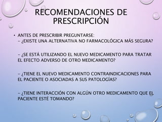 RECOMENDACIONES DE
PRESCRIPCIÓN
• ANTES DE PRESCRIBIR PREGUNTARSE:
- ¿EXISTE UNA ALTERNATIVA NO FARMACOLÓGICA MÁS SEGURA?
- ¿SE ESTÁ UTILIZANDO EL NUEVO MEDICAMENTO PARA TRATAR
EL EFECTO ADVERSO DE OTRO MEDICAMENTO?
- ¿TIENE EL NUEVO MEDICAMENTO CONTRAINDICACIONES PARA
EL PACIENTE O ASOCIADAS A SUS PATOLOGÍAS?
- ¿TIENE INTERACCIÓN CON ALGÚN OTRO MEDICAMENTO QUE EL
PACIENTE ESTÉ TOMANDO?
 