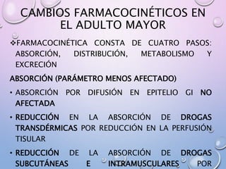 CAMBIOS FARMACOCINÉTICOS EN
EL ADULTO MAYOR
FARMACOCINÉTICA CONSTA DE CUATRO PASOS:
ABSORCIÓN, DISTRIBUCIÓN, METABOLISMO Y
EXCRECIÓN
ABSORCIÓN (PARÁMETRO MENOS AFECTADO)
• ABSORCIÓN POR DIFUSIÓN EN EPITELIO GI NO
AFECTADA
• REDUCCIÓN EN LA ABSORCIÓN DE DROGAS
TRANSDÉRMICAS POR REDUCCIÓN EN LA PERFUSIÓN
TISULAR
• REDUCCIÓN DE LA ABSORCIÓN DE DROGAS
SUBCUTÁNEAS E INTRAMUSCULARES POR
 