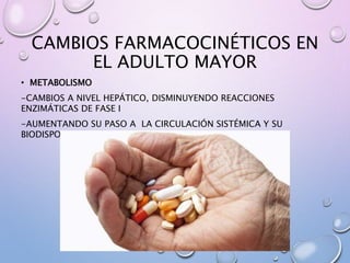 CAMBIOS FARMACOCINÉTICOS EN
EL ADULTO MAYOR
• METABOLISMO
-CAMBIOS A NIVEL HEPÁTICO, DISMINUYENDO REACCIONES
ENZIMÁTICAS DE FASE I
-AUMENTANDO SU PASO A LA CIRCULACIÓN SISTÉMICA Y SU
BIODISPONIBILIDAD
 