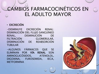 CAMBIOS FARMACOCINÉTICOS EN
EL ADULTO MAYOR
• EXCRECIÓN
-DISMINUYE EXCRECIÓN RENAL:
DISMINUCIÓN DEL FLUJO SANGUÍNEO
RENAL, DISMINUCIÓN DE
FILTRACIÓN GLOMERULAR,
DISMINUCIÓN DE REABSORCIÓN
TUBULAR
-ALGUNOS FÁRMACOS QUE SE
ELIMINAN POR VÍA RENAL SON
AMINOGLICÓSIDOS, ATENOLOL,
DIGOXINA, FUROSEMIDA, IECA,
METFORMINA
 