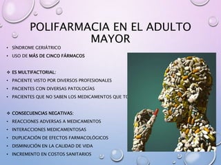 POLIFARMACIA EN EL ADULTO
MAYOR
• SÍNDROME GERIÁTRICO
• USO DE MÁS DE CINCO FÁRMACOS
 ES MULTIFACTORIAL:
• PACIENTE VISTO POR DIVERSOS PROFESIONALES
• PACIENTES CON DIVERSAS PATOLOGÍAS
• PACIENTES QUE NO SABEN LOS MEDICAMENTOS QUE TOMAN
 CONSECUENCIAS NEGATIVAS:
• REACCIONES ADVERSAS A MEDICAMENTOS
• INTERACCIONES MEDICAMENTOSAS
• DUPLICACIÓN DE EFECTOS FARMACOLÓGICOS
• DISMINUCIÓN EN LA CALIDAD DE VIDA
• INCREMENTO EN COSTOS SANITARIOS
 