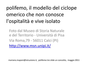 polifemo, il modello del ciclope
omerico che non conosce
l'ospitalità e vive isolato
 Foto dal Museo di Storia Naturale
 e del Territorio - Università di Pisa
 Via Roma,79 - 56011 Calci (PI)
 http://www.msn.unipi.it/


mariano.maponi@istruzione.it, polifemo tre slide un concetto, maggio 2011
 