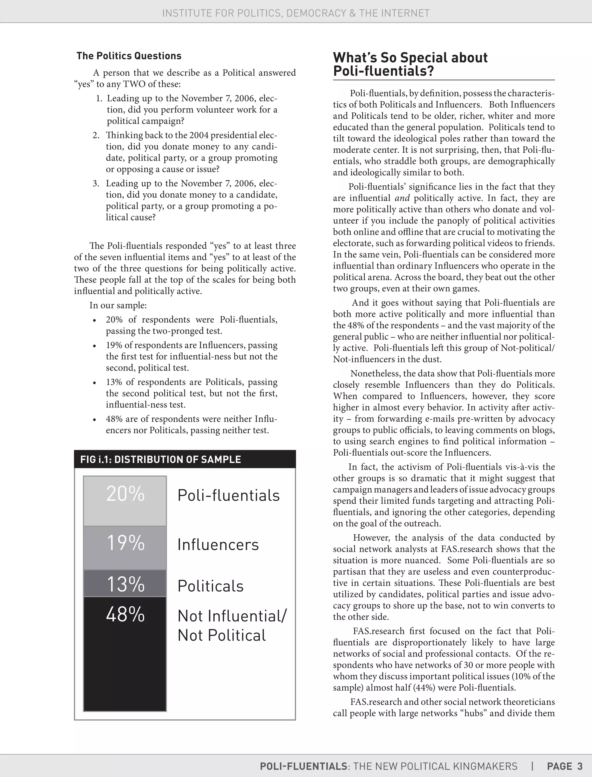 POLI-FLUENTIALS: THE NEW POLITICAL KINGMAKERS | PAGE 3
INSTITUTE FOR POLITICS, DEMOCRACY & THE INTERNET
The Politics Questions
A person that we describe as a Political answered
“yes” to any TWO of these:
1. Leading up to the November 7, 2006, elec-
tion, did you perform volunteer work for a
political campaign?
2. Thinking back to the 2004 presidential elec-
tion, did you donate money to any candi-
date, political party, or a group promoting
or opposing a cause or issue?
3. Leading up to the November 7, 2006, elec-
tion, did you donate money to a candidate,
political party, or a group promoting a po-
litical cause?
The Poli-fluentials responded “yes” to at least three
of the seven influential items and “yes” to at least of the
two of the three questions for being politically active.
These people fall at the top of the scales for being both
influential and politically active.
In our sample:
• 20% of respondents were Poli-fluentials,
passing the two-pronged test.
• 19% of respondents are Influencers, passing
the first test for influential-ness but not the
second, political test.
• 13% of respondents are Politicals, passing
the second political test, but not the first,
influential-ness test.
• 48% are of respondents were neither Influ-
encers nor Politicals, passing neither test.
FIG i.1: DISTRIBUTION OF SAMPLE
What’s So Special about
Poli-ﬂuentials?
Poli-fluentials, by definition, possess the characteris-
tics of both Politicals and Influencers. Both Influencers
and Politicals tend to be older, richer, whiter and more
educated than the general population. Politicals tend to
tilt toward the ideological poles rather than toward the
moderate center. It is not surprising, then, that Poli-flu-
entials, who straddle both groups, are demographically
and ideologically similar to both.
Poli-fluentials’ significance lies in the fact that they
are influential and politically active. In fact, they are
more politically active than others who donate and vol-
unteer if you include the panoply of political activities
both online and offline that are crucial to motivating the
electorate, such as forwarding political videos to friends.
In the same vein, Poli-fluentials can be considered more
influential than ordinary Influencers who operate in the
political arena. Across the board, they beat out the other
two groups, even at their own games.
And it goes without saying that Poli-fluentials are
both more active politically and more influential than
the 48% of the respondents – and the vast majority of the
general public – who are neither influential nor political-
ly active. Poli-fluentials left this group of Not-political/
Not-influencers in the dust.
Nonetheless, the data show that Poli-fluentials more
closely resemble Influencers than they do Politicals.
When compared to Influencers, however, they score
higher in almost every behavior. In activity after activ-
ity – from forwarding e-mails pre-written by advocacy
groups to public officials, to leaving comments on blogs,
to using search engines to find political information –
Poli-fluentials out-score the Influencers.
In fact, the activism of Poli-fluentials vis-à-vis the
other groups is so dramatic that it might suggest that
campaign managers and leaders of issue advocacy groups
spend their limited funds targeting and attracting Poli-
fluentials, and ignoring the other categories, depending
on the goal of the outreach.
However, the analysis of the data conducted by
social network analysts at FAS.research shows that the
situation is more nuanced. Some Poli-fluentials are so
partisan that they are useless and even counterproduc-
tive in certain situations. These Poli-fluentials are best
utilized by candidates, political parties and issue advo-
cacy groups to shore up the base, not to win converts to
the other side.
FAS.research first focused on the fact that Poli-
fluentials are disproportionately likely to have large
networks of social and professional contacts. Of the re-
spondents who have networks of 30 or more people with
whom they discuss important political issues (10% of the
sample) almost half (44%) were Poli-fluentials.
FAS.research and other social network theoreticians
call people with large networks “hubs” and divide them
 