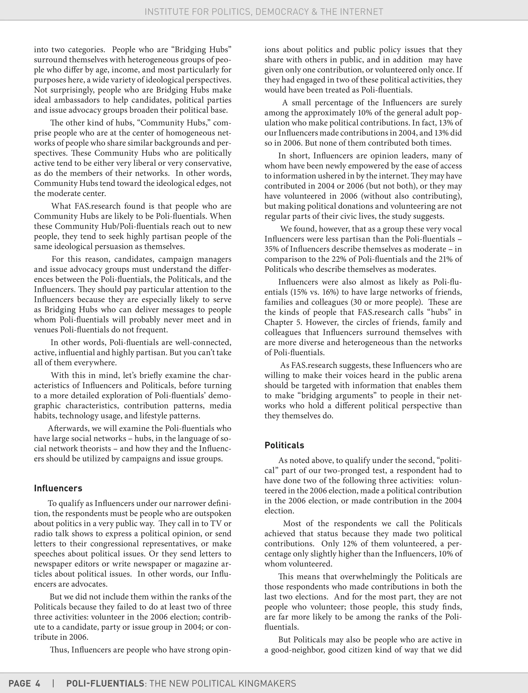 PAGE 4 | POLI-FLUENTIALS: THE NEW POLITICAL KINGMAKERS
INSTITUTE FOR POLITICS, DEMOCRACY & THE INTERNET
into two categories. People who are “Bridging Hubs”
surround themselves with heterogeneous groups of peo-
ple who differ by age, income, and most particularly for
purposes here, a wide variety of ideological perspectives.
Not surprisingly, people who are Bridging Hubs make
ideal ambassadors to help candidates, political parties
and issue advocacy groups broaden their political base.
The other kind of hubs, “Community Hubs,” com-
prise people who are at the center of homogeneous net-
works of people who share similar backgrounds and per-
spectives. These Community Hubs who are politically
active tend to be either very liberal or very conservative,
as do the members of their networks. In other words,
Community Hubs tend toward the ideological edges, not
the moderate center.
What FAS.research found is that people who are
Community Hubs are likely to be Poli-fluentials. When
these Community Hub/Poli-fluentials reach out to new
people, they tend to seek highly partisan people of the
same ideological persuasion as themselves.
For this reason, candidates, campaign managers
and issue advocacy groups must understand the differ-
ences between the Poli-fluentials, the Politicals, and the
Influencers. They should pay particular attention to the
Influencers because they are especially likely to serve
as Bridging Hubs who can deliver messages to people
whom Poli-fluentials will probably never meet and in
venues Poli-fluentials do not frequent.
In other words, Poli-fluentials are well-connected,
active, influential and highly partisan. But you can’t take
all of them everywhere.
With this in mind, let’s briefly examine the char-
acteristics of Influencers and Politicals, before turning
to a more detailed exploration of Poli-fluentials’ demo-
graphic characteristics, contribution patterns, media
habits, technology usage, and lifestyle patterns.
Afterwards, we will examine the Poli-fluentials who
have large social networks – hubs, in the language of so-
cial network theorists – and how they and the Influenc-
ers should be utilized by campaigns and issue groups.
Inﬂuencers
To qualify as Influencers under our narrower defini-
tion, the respondents must be people who are outspoken
about politics in a very public way. They call in to TV or
radio talk shows to express a political opinion, or send
letters to their congressional representatives, or make
speeches about political issues. Or they send letters to
newspaper editors or write newspaper or magazine ar-
ticles about political issues. In other words, our Influ-
encers are advocates.
But we did not include them within the ranks of the
Politicals because they failed to do at least two of three
three activities: volunteer in the 2006 election; contrib-
ute to a candidate, party or issue group in 2004; or con-
tribute in 2006.
Thus, Influencers are people who have strong opin-
ions about politics and public policy issues that they
share with others in public, and in addition may have
given only one contribution, or volunteered only once. If
they had engaged in two of these political activities, they
would have been treated as Poli-fluentials.
A small percentage of the Influencers are surely
among the approximately 10% of the general adult pop-
ulation who make political contributions. In fact, 13% of
our Influencers made contributions in 2004, and 13% did
so in 2006. But none of them contributed both times.
In short, Influencers are opinion leaders, many of
whom have been newly empowered by the ease of access
to information ushered in by the internet. They may have
contributed in 2004 or 2006 (but not both), or they may
have volunteered in 2006 (without also contributing),
but making political donations and volunteering are not
regular parts of their civic lives, the study suggests.
We found, however, that as a group these very vocal
Influencers were less partisan than the Poli-fluentials –
35% of Influencers describe themselves as moderate – in
comparison to the 22% of Poli-fluentials and the 21% of
Politicals who describe themselves as moderates.
Influencers were also almost as likely as Poli-flu-
entials (15% vs. 16%) to have large networks of friends,
families and colleagues (30 or more people). These are
the kinds of people that FAS.research calls “hubs” in
Chapter 5. However, the circles of friends, family and
colleagues that Influencers surround themselves with
are more diverse and heterogeneous than the networks
of Poli-fluentials.
As FAS.research suggests, these Influencers who are
willing to make their voices heard in the public arena
should be targeted with information that enables them
to make “bridging arguments” to people in their net-
works who hold a different political perspective than
they themselves do.
Politicals
As noted above, to qualify under the second, “politi-
cal” part of our two-pronged test, a respondent had to
have done two of the following three activities: volun-
teered in the 2006 election, made a political contribution
in the 2006 election, or made contribution in the 2004
election.
Most of the respondents we call the Politicals
achieved that status because they made two political
contributions. Only 12% of them volunteered, a per-
centage only slightly higher than the Influencers, 10% of
whom volunteered.
This means that overwhelmingly the Politicals are
those respondents who made contributions in both the
last two elections. And for the most part, they are not
people who volunteer; those people, this study finds,
are far more likely to be among the ranks of the Poli-
fluentials.
But Politicals may also be people who are active in
a good-neighbor, good citizen kind of way that we did
 