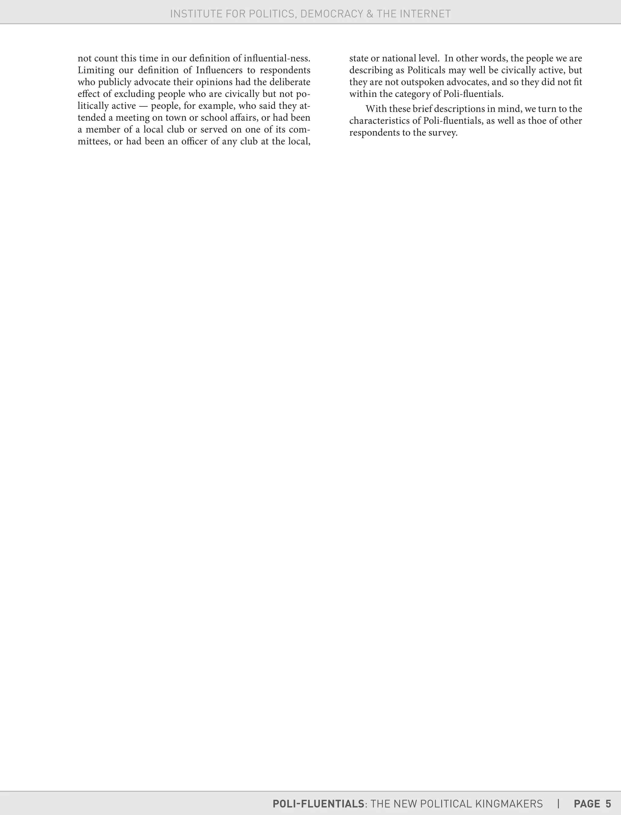 POLI-FLUENTIALS: THE NEW POLITICAL KINGMAKERS | PAGE 5
INSTITUTE FOR POLITICS, DEMOCRACY & THE INTERNET
not count this time in our definition of influential-ness.
Limiting our definition of Influencers to respondents
who publicly advocate their opinions had the deliberate
effect of excluding people who are civically but not po-
litically active — people, for example, who said they at-
tended a meeting on town or school affairs, or had been
a member of a local club or served on one of its com-
mittees, or had been an officer of any club at the local,
state or national level. In other words, the people we are
describing as Politicals may well be civically active, but
they are not outspoken advocates, and so they did not fit
within the category of Poli-fluentials.
With these brief descriptions in mind, we turn to the
characteristics of Poli-fluentials, as well as thoe of other
respondents to the survey.
 