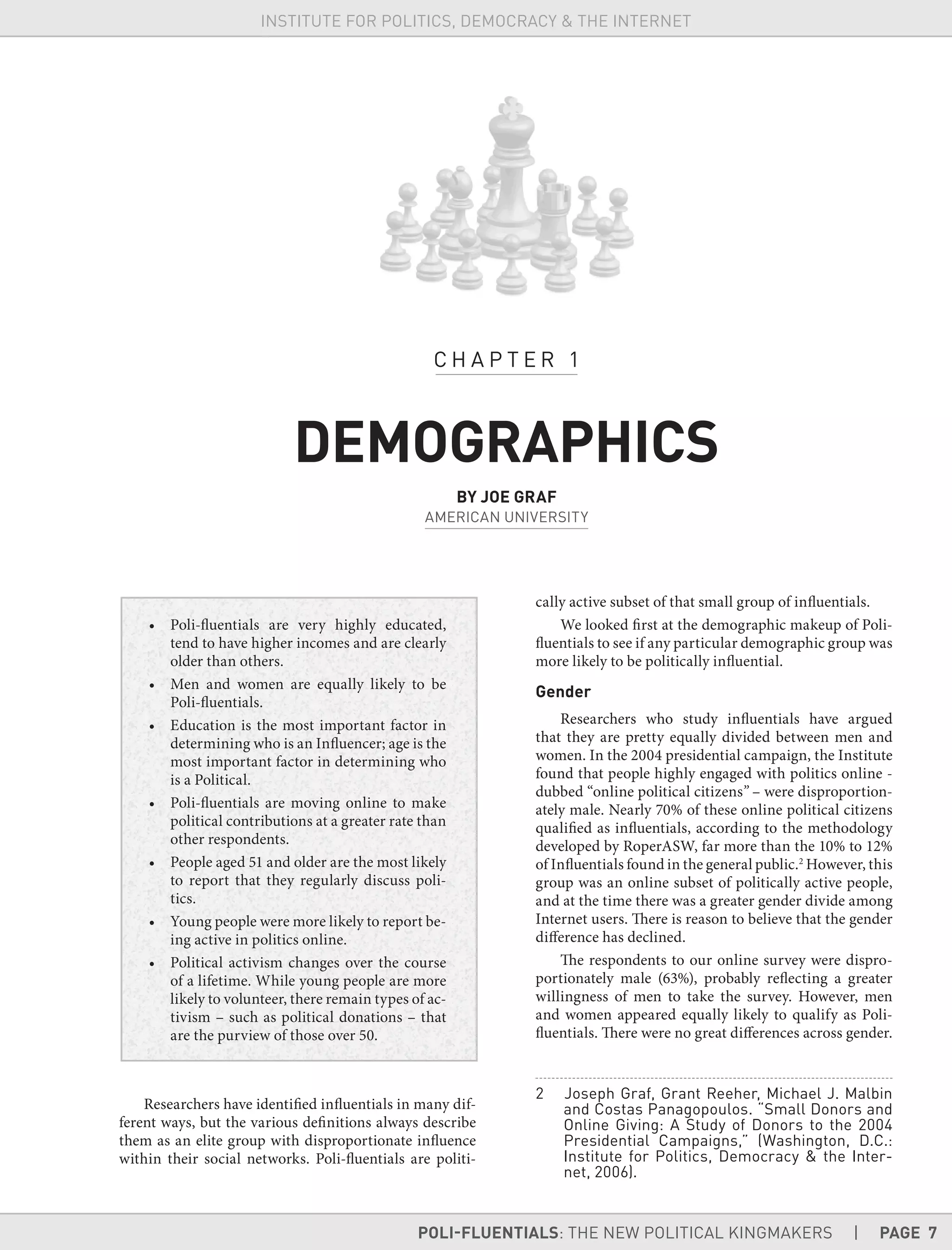 POLI-FLUENTIALS: THE NEW POLITICAL KINGMAKERS | PAGE 7
INSTITUTE FOR POLITICS, DEMOCRACY & THE INTERNET
• Poli-fluentials are very highly educated,
tend to have higher incomes and are clearly
older than others.
• Men and women are equally likely to be
Poli-fluentials.
• Education is the most important factor in
determining who is an Influencer; age is the
most important factor in determining who
is a Political.
• Poli-fluentials are moving online to make
political contributions at a greater rate than
other respondents.
• People aged 51 and older are the most likely
to report that they regularly discuss poli-
tics.
• Young people were more likely to report be-
ing active in politics online.
• Political activism changes over the course
of a lifetime. While young people are more
likely to volunteer, there remain types of ac-
tivism – such as political donations – that
are the purview of those over 50.
Researchers have identified influentials in many dif-
ferent ways, but the various definitions always describe
them as an elite group with disproportionate influence
within their social networks. Poli-fluentials are politi-
cally active subset of that small group of influentials.
We looked first at the demographic makeup of Poli-
fluentials to see if any particular demographic group was
more likely to be politically influential.
Gender
Researchers who study influentials have argued
that they are pretty equally divided between men and
women. In the 2004 presidential campaign, the Institute
found that people highly engaged with politics online -
dubbed “online political citizens” – were disproportion-
ately male. Nearly 70% of these online political citizens
qualified as influentials, according to the methodology
developed by RoperASW, far more than the 10% to 12%
of Influentials found in the general public.2
However, this
group was an online subset of politically active people,
and at the time there was a greater gender divide among
Internet users. There is reason to believe that the gender
difference has declined.
The respondents to our online survey were dispro-
portionately male (63%), probably reflecting a greater
willingness of men to take the survey. However, men
and women appeared equally likely to qualify as Poli-
fluentials. There were no great differences across gender.
2 Joseph Graf, Grant Reeher, Michael J. Malbin
and Costas Panagopoulos. “Small Donors and
Online Giving: A Study of Donors to the 2004
Presidential Campaigns,” (Washington, D.C.:
Institute for Politics, Democracy & the Inter-
net, 2006).
C H A P T E R 1
DEMOGRAPHICS
BY JOE GRAF
AMERICAN UNIVERSITY
 