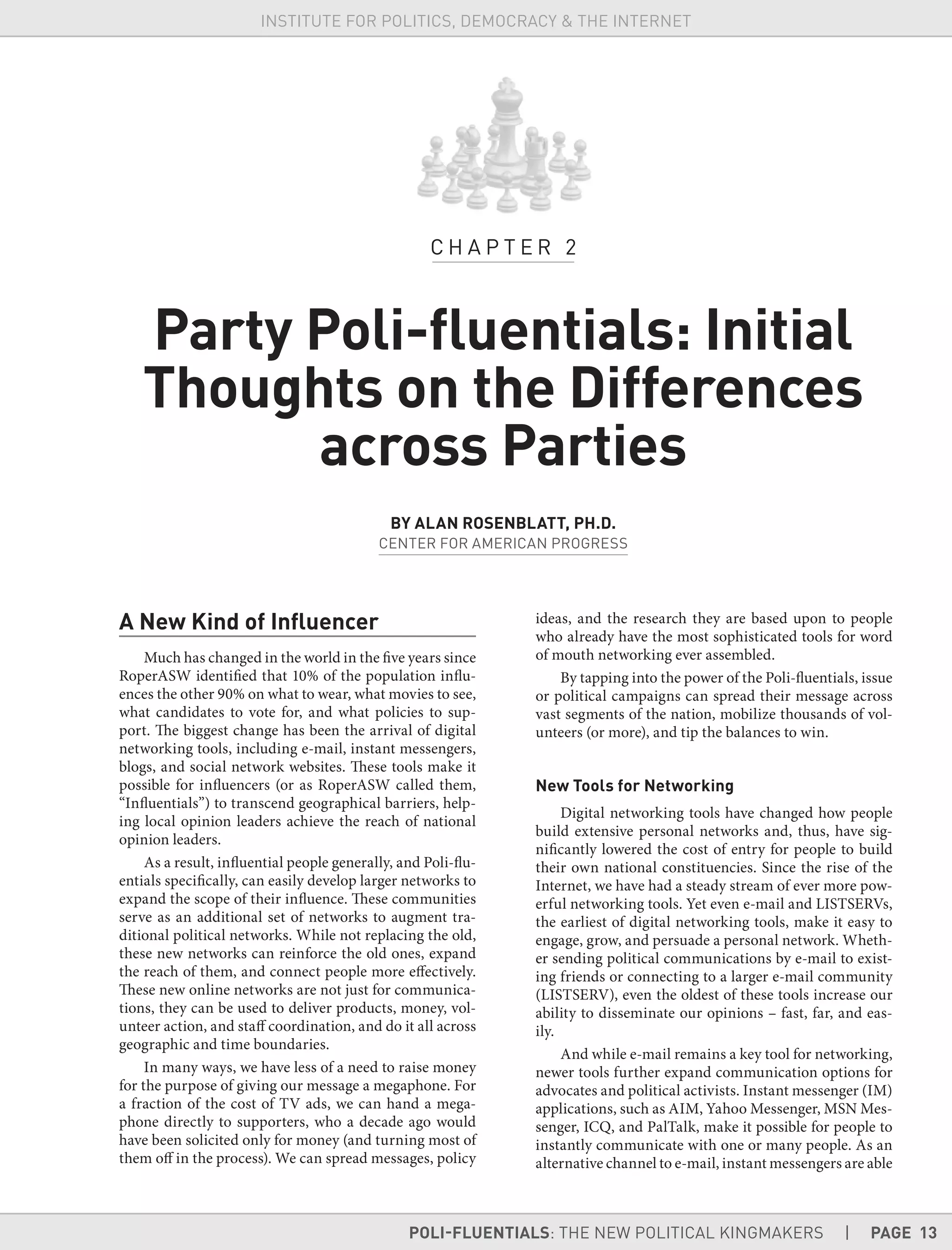 POLI-FLUENTIALS: THE NEW POLITICAL KINGMAKERS | PAGE 13
INSTITUTE FOR POLITICS, DEMOCRACY & THE INTERNET
A New Kind of Inﬂuencer
Much has changed in the world in the five years since
RoperASW identified that 10% of the population influ-
ences the other 90% on what to wear, what movies to see,
what candidates to vote for, and what policies to sup-
port. The biggest change has been the arrival of digital
networking tools, including e-mail, instant messengers,
blogs, and social network websites. These tools make it
possible for influencers (or as RoperASW called them,
“Influentials”) to transcend geographical barriers, help-
ing local opinion leaders achieve the reach of national
opinion leaders.
As a result, influential people generally, and Poli-flu-
entials specifically, can easily develop larger networks to
expand the scope of their influence. These communities
serve as an additional set of networks to augment tra-
ditional political networks. While not replacing the old,
these new networks can reinforce the old ones, expand
the reach of them, and connect people more effectively.
These new online networks are not just for communica-
tions, they can be used to deliver products, money, vol-
unteer action, and staff coordination, and do it all across
geographic and time boundaries.
In many ways, we have less of a need to raise money
for the purpose of giving our message a megaphone. For
a fraction of the cost of TV ads, we can hand a mega-
phone directly to supporters, who a decade ago would
have been solicited only for money (and turning most of
them off in the process). We can spread messages, policy
ideas, and the research they are based upon to people
who already have the most sophisticated tools for word
of mouth networking ever assembled.
By tapping into the power of the Poli-fluentials, issue
or political campaigns can spread their message across
vast segments of the nation, mobilize thousands of vol-
unteers (or more), and tip the balances to win.
New Tools for Networking
Digital networking tools have changed how people
build extensive personal networks and, thus, have sig-
nificantly lowered the cost of entry for people to build
their own national constituencies. Since the rise of the
Internet, we have had a steady stream of ever more pow-
erful networking tools. Yet even e-mail and LISTSERVs,
the earliest of digital networking tools, make it easy to
engage, grow, and persuade a personal network. Wheth-
er sending political communications by e-mail to exist-
ing friends or connecting to a larger e-mail community
(LISTSERV), even the oldest of these tools increase our
ability to disseminate our opinions – fast, far, and eas-
ily.
And while e-mail remains a key tool for networking,
newer tools further expand communication options for
advocates and political activists. Instant messenger (IM)
applications, such as AIM, Yahoo Messenger, MSN Mes-
senger, ICQ, and PalTalk, make it possible for people to
instantly communicate with one or many people. As an
alternative channel to e-mail, instant messengers are able
C H A P T E R 2
Party Poli-ﬂuentials: Initial
Thoughts on the Differences
across Parties
BY ALAN ROSENBLATT, PH.D.
CENTER FOR AMERICAN PROGRESS
 