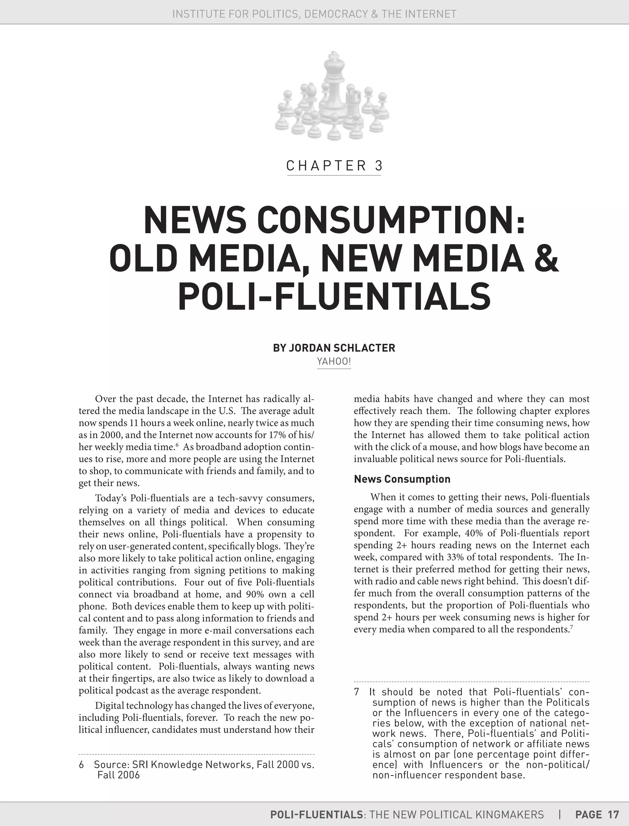 POLI-FLUENTIALS: THE NEW POLITICAL KINGMAKERS | PAGE 17
INSTITUTE FOR POLITICS, DEMOCRACY & THE INTERNET
Over the past decade, the Internet has radically al-
tered the media landscape in the U.S. The average adult
now spends 11 hours a week online, nearly twice as much
as in 2000, and the Internet now accounts for 17% of his/
her weekly media time.6
As broadband adoption contin-
ues to rise, more and more people are using the Internet
to shop, to communicate with friends and family, and to
get their news.
Today’s Poli-fluentials are a tech-savvy consumers,
relying on a variety of media and devices to educate
themselves on all things political. When consuming
their news online, Poli-fluentials have a propensity to
rely on user-generated content, specificallyblogs. They’re
also more likely to take political action online, engaging
in activities ranging from signing petitions to making
political contributions. Four out of five Poli-fluentials
connect via broadband at home, and 90% own a cell
phone. Both devices enable them to keep up with politi-
cal content and to pass along information to friends and
family. They engage in more e-mail conversations each
week than the average respondent in this survey, and are
also more likely to send or receive text messages with
political content. Poli-fluentials, always wanting news
at their fingertips, are also twice as likely to download a
political podcast as the average respondent.
Digital technology has changed the lives of everyone,
including Poli-fluentials, forever. To reach the new po-
litical influencer, candidates must understand how their
6 Source: SRI Knowledge Networks, Fall 2000 vs.
Fall 2006
media habits have changed and where they can most
effectively reach them. The following chapter explores
how they are spending their time consuming news, how
the Internet has allowed them to take political action
with the click of a mouse, and how blogs have become an
invaluable political news source for Poli-fluentials.
News Consumption
When it comes to getting their news, Poli-fluentials
engage with a number of media sources and generally
spend more time with these media than the average re-
spondent. For example, 40% of Poli-fluentials report
spending 2+ hours reading news on the Internet each
week, compared with 33% of total respondents. The In-
ternet is their preferred method for getting their news,
with radio and cable news right behind. This doesn’t dif-
fer much from the overall consumption patterns of the
respondents, but the proportion of Poli-fluentials who
spend 2+ hours per week consuming news is higher for
every media when compared to all the respondents.7
7 It should be noted that Poli-ﬂuentials’ con-
sumption of news is higher than the Politicals
or the Inﬂuencers in every one of the catego-
ries below, with the exception of national net-
work news. There, Poli-ﬂuentials’ and Politi-
cals’ consumption of network or afﬁliate news
is almost on par (one percentage point differ-
ence) with Inﬂuencers or the non-political/
non-inﬂuencer respondent base.
C H A P T E R 3
NEWS CONSUMPTION:
OLD MEDIA, NEW MEDIA &
POLI-FLUENTIALS
BY JORDAN SCHLACTER
YAHOO!
 