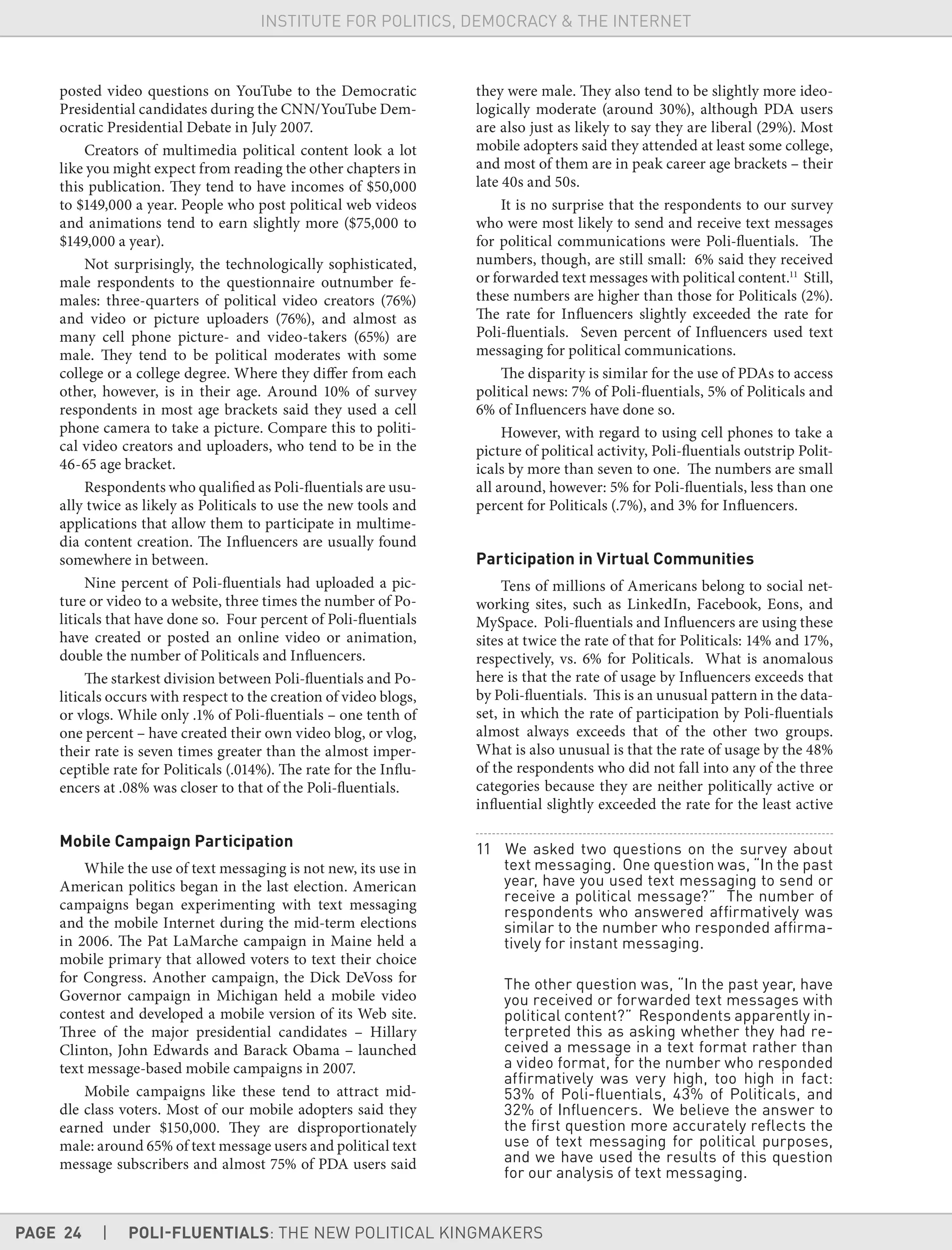 PAGE 24 | POLI-FLUENTIALS: THE NEW POLITICAL KINGMAKERS
INSTITUTE FOR POLITICS, DEMOCRACY & THE INTERNET
posted video questions on YouTube to the Democratic
Presidential candidates during the CNN/YouTube Dem-
ocratic Presidential Debate in July 2007.
Creators of multimedia political content look a lot
like you might expect from reading the other chapters in
this publication. They tend to have incomes of $50,000
to $149,000 a year. People who post political web videos
and animations tend to earn slightly more ($75,000 to
$149,000 a year).
Not surprisingly, the technologically sophisticated,
male respondents to the questionnaire outnumber fe-
males: three-quarters of political video creators (76%)
and video or picture uploaders (76%), and almost as
many cell phone picture- and video-takers (65%) are
male. They tend to be political moderates with some
college or a college degree. Where they differ from each
other, however, is in their age. Around 10% of survey
respondents in most age brackets said they used a cell
phone camera to take a picture. Compare this to politi-
cal video creators and uploaders, who tend to be in the
46-65 age bracket.
Respondents who qualified as Poli-fluentials are usu-
ally twice as likely as Politicals to use the new tools and
applications that allow them to participate in multime-
dia content creation. The Influencers are usually found
somewhere in between.
Nine percent of Poli-fluentials had uploaded a pic-
ture or video to a website, three times the number of Po-
liticals that have done so. Four percent of Poli-fluentials
have created or posted an online video or animation,
double the number of Politicals and Influencers.
The starkest division between Poli-fluentials and Po-
liticals occurs with respect to the creation of video blogs,
or vlogs. While only .1% of Poli-fluentials – one tenth of
one percent – have created their own video blog, or vlog,
their rate is seven times greater than the almost imper-
ceptible rate for Politicals (.014%). The rate for the Influ-
encers at .08% was closer to that of the Poli-fluentials.
Mobile Campaign Participation
While the use of text messaging is not new, its use in
American politics began in the last election. American
campaigns began experimenting with text messaging
and the mobile Internet during the mid-term elections
in 2006. The Pat LaMarche campaign in Maine held a
mobile primary that allowed voters to text their choice
for Congress. Another campaign, the Dick DeVoss for
Governor campaign in Michigan held a mobile video
contest and developed a mobile version of its Web site.
Three of the major presidential candidates – Hillary
Clinton, John Edwards and Barack Obama – launched
text message-based mobile campaigns in 2007.
Mobile campaigns like these tend to attract mid-
dle class voters. Most of our mobile adopters said they
earned under $150,000. They are disproportionately
male: around 65% of text message users and political text
message subscribers and almost 75% of PDA users said
they were male. They also tend to be slightly more ideo-
logically moderate (around 30%), although PDA users
are also just as likely to say they are liberal (29%). Most
mobile adopters said they attended at least some college,
and most of them are in peak career age brackets – their
late 40s and 50s.
It is no surprise that the respondents to our survey
who were most likely to send and receive text messages
for political communications were Poli-fluentials. The
numbers, though, are still small: 6% said they received
or forwarded text messages with political content.11
Still,
these numbers are higher than those for Politicals (2%).
The rate for Influencers slightly exceeded the rate for
Poli-fluentials. Seven percent of Influencers used text
messaging for political communications.
The disparity is similar for the use of PDAs to access
political news: 7% of Poli-fluentials, 5% of Politicals and
6% of Influencers have done so.
However, with regard to using cell phones to take a
picture of political activity, Poli-fluentials outstrip Polit-
icals by more than seven to one. The numbers are small
all around, however: 5% for Poli-fluentials, less than one
percent for Politicals (.7%), and 3% for Influencers.
Participation in Virtual Communities
Tens of millions of Americans belong to social net-
working sites, such as LinkedIn, Facebook, Eons, and
MySpace. Poli-fluentials and Influencers are using these
sites at twice the rate of that for Politicals: 14% and 17%,
respectively, vs. 6% for Politicals. What is anomalous
here is that the rate of usage by Influencers exceeds that
by Poli-fluentials. This is an unusual pattern in the data-
set, in which the rate of participation by Poli-fluentials
almost always exceeds that of the other two groups.
What is also unusual is that the rate of usage by the 48%
of the respondents who did not fall into any of the three
categories because they are neither politically active or
influential slightly exceeded the rate for the least active
11 We asked two questions on the survey about
text messaging. One question was, “In the past
year, have you used text messaging to send or
receive a political message?” The number of
respondents who answered afﬁrmatively was
similar to the number who responded afﬁrma-
tively for instant messaging.
The other question was, “In the past year, have
you received or forwarded text messages with
political content?” Respondents apparently in-
terpreted this as asking whether they had re-
ceived a message in a text format rather than
a video format, for the number who responded
afﬁrmatively was very high, too high in fact:
53% of Poli-ﬂuentials, 43% of Politicals, and
32% of Inﬂuencers. We believe the answer to
the ﬁrst question more accurately reﬂects the
use of text messaging for political purposes,
and we have used the results of this question
for our analysis of text messaging.
 