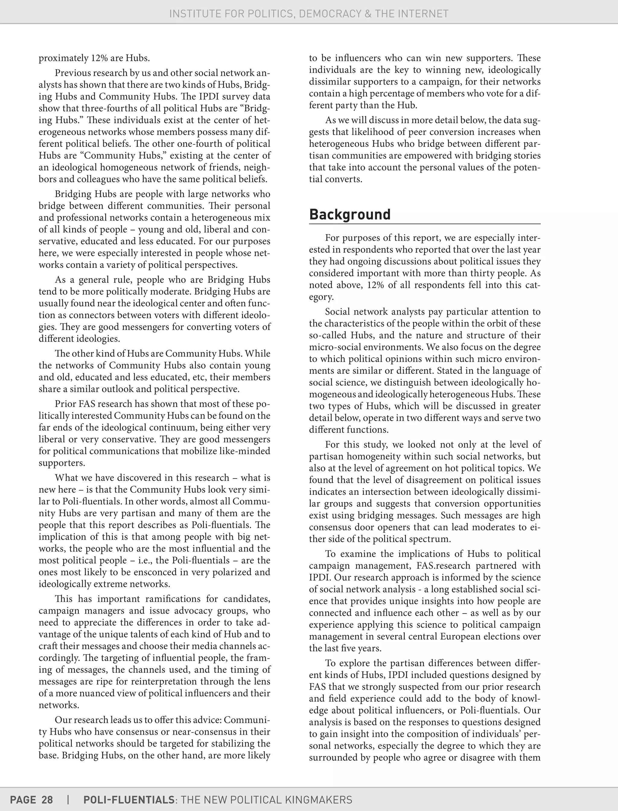 PAGE 28 | POLI-FLUENTIALS: THE NEW POLITICAL KINGMAKERS
INSTITUTE FOR POLITICS, DEMOCRACY & THE INTERNET
proximately 12% are Hubs.
Previous research by us and other social network an-
alysts has shown that there are two kinds of Hubs, Bridg-
ing Hubs and Community Hubs. The IPDI survey data
show that three-fourths of all political Hubs are “Bridg-
ing Hubs.” These individuals exist at the center of het-
erogeneous networks whose members possess many dif-
ferent political beliefs. The other one-fourth of political
Hubs are “Community Hubs,” existing at the center of
an ideological homogeneous network of friends, neigh-
bors and colleagues who have the same political beliefs.
Bridging Hubs are people with large networks who
bridge between different communities. Their personal
and professional networks contain a heterogeneous mix
of all kinds of people – young and old, liberal and con-
servative, educated and less educated. For our purposes
here, we were especially interested in people whose net-
works contain a variety of political perspectives.
As a general rule, people who are Bridging Hubs
tend to be more politically moderate. Bridging Hubs are
usually found near the ideological center and often func-
tion as connectors between voters with different ideolo-
gies. They are good messengers for converting voters of
different ideologies.
The other kind of Hubs are Community Hubs. While
the networks of Community Hubs also contain young
and old, educated and less educated, etc, their members
share a similar outlook and political perspective.
Prior FAS research has shown that most of these po-
litically interested Community Hubs can be found on the
far ends of the ideological continuum, being either very
liberal or very conservative. They are good messengers
for political communications that mobilize like-minded
supporters.
What we have discovered in this research – what is
new here – is that the Community Hubs look very simi-
lar to Poli-fluentials. In other words, almost all Commu-
nity Hubs are very partisan and many of them are the
people that this report describes as Poli-fluentials. The
implication of this is that among people with big net-
works, the people who are the most influential and the
most political people – i.e., the Poli-fluentials – are the
ones most likely to be ensconced in very polarized and
ideologically extreme networks.
This has important ramifications for candidates,
campaign managers and issue advocacy groups, who
need to appreciate the differences in order to take ad-
vantage of the unique talents of each kind of Hub and to
craft their messages and choose their media channels ac-
cordingly. The targeting of influential people, the fram-
ing of messages, the channels used, and the timing of
messages are ripe for reinterpretation through the lens
of a more nuanced view of political influencers and their
networks.
Our research leads us to offer this advice: Communi-
ty Hubs who have consensus or near-consensus in their
political networks should be targeted for stabilizing the
base. Bridging Hubs, on the other hand, are more likely
to be influencers who can win new supporters. These
individuals are the key to winning new, ideologically
dissimilar supporters to a campaign, for their networks
contain a high percentage of members who vote for a dif-
ferent party than the Hub.
As we will discuss in more detail below, the data sug-
gests that likelihood of peer conversion increases when
heterogeneous Hubs who bridge between different par-
tisan communities are empowered with bridging stories
that take into account the personal values of the poten-
tial converts.
Background
For purposes of this report, we are especially inter-
ested in respondents who reported that over the last year
they had ongoing discussions about political issues they
considered important with more than thirty people. As
noted above, 12% of all respondents fell into this cat-
egory.
Social network analysts pay particular attention to
the characteristics of the people within the orbit of these
so-called Hubs, and the nature and structure of their
micro-social environments. We also focus on the degree
to which political opinions within such micro environ-
ments are similar or different. Stated in the language of
social science, we distinguish between ideologically ho-
mogeneous and ideologically heterogeneous Hubs. These
two types of Hubs, which will be discussed in greater
detail below, operate in two different ways and serve two
different functions.
For this study, we looked not only at the level of
partisan homogeneity within such social networks, but
also at the level of agreement on hot political topics. We
found that the level of disagreement on political issues
indicates an intersection between ideologically dissimi-
lar groups and suggests that conversion opportunities
exist using bridging messages. Such messages are high
consensus door openers that can lead moderates to ei-
ther side of the political spectrum.
To examine the implications of Hubs to political
campaign management, FAS.research partnered with
IPDI. Our research approach is informed by the science
of social network analysis - a long established social sci-
ence that provides unique insights into how people are
connected and influence each other – as well as by our
experience applying this science to political campaign
management in several central European elections over
the last five years.
To explore the partisan differences between differ-
ent kinds of Hubs, IPDI included questions designed by
FAS that we strongly suspected from our prior research
and field experience could add to the body of knowl-
edge about political influencers, or Poli-fluentials. Our
analysis is based on the responses to questions designed
to gain insight into the composition of individuals’ per-
sonal networks, especially the degree to which they are
surrounded by people who agree or disagree with them
 