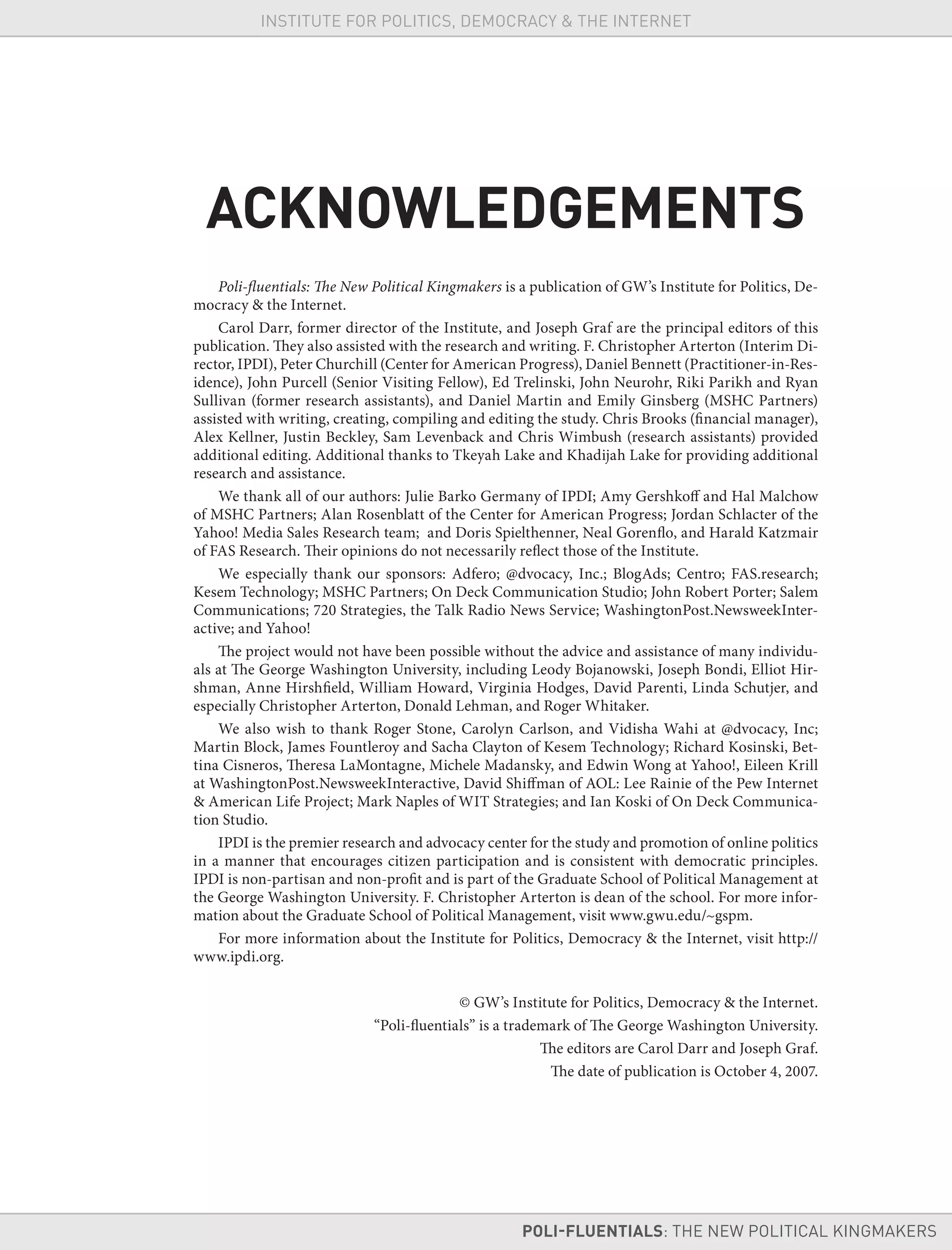 ACKNOWLEDGEMENTS
Poli-fluentials: The New Political Kingmakers is a publication of GW’s Institute for Politics, De-
mocracy & the Internet.
Carol Darr, former director of the Institute, and Joseph Graf are the principal editors of this
publication. They also assisted with the research and writing. F. Christopher Arterton (Interim Di-
rector, IPDI), Peter Churchill (Center for American Progress), Daniel Bennett (Practitioner-in-Res-
idence), John Purcell (Senior Visiting Fellow), Ed Trelinski, John Neurohr, Riki Parikh and Ryan
Sullivan (former research assistants), and Daniel Martin and Emily Ginsberg (MSHC Partners)
assisted with writing, creating, compiling and editing the study. Chris Brooks (financial manager),
Alex Kellner, Justin Beckley, Sam Levenback and Chris Wimbush (research assistants) provided
additional editing. Additional thanks to Tkeyah Lake and Khadijah Lake for providing additional
research and assistance.
We thank all of our authors: Julie Barko Germany of IPDI; Amy Gershkoff and Hal Malchow
of MSHC Partners; Alan Rosenblatt of the Center for American Progress; Jordan Schlacter of the
Yahoo! Media Sales Research team; and Doris Spielthenner, Neal Gorenflo, and Harald Katzmair
of FAS Research. Their opinions do not necessarily reflect those of the Institute.
We especially thank our sponsors: Adfero; @dvocacy, Inc.; BlogAds; Centro; FAS.research;
Kesem Technology; MSHC Partners; On Deck Communication Studio; John Robert Porter; Salem
Communications; 720 Strategies, the Talk Radio News Service; WashingtonPost.NewsweekInter-
active; and Yahoo!
The project would not have been possible without the advice and assistance of many individu-
als at The George Washington University, including Leody Bojanowski, Joseph Bondi, Elliot Hir-
shman, Anne Hirshfield, William Howard, Virginia Hodges, David Parenti, Linda Schutjer, and
especially Christopher Arterton, Donald Lehman, and Roger Whitaker.
We also wish to thank Roger Stone, Carolyn Carlson, and Vidisha Wahi at @dvocacy, Inc;
Martin Block, James Fountleroy and Sacha Clayton of Kesem Technology; Richard Kosinski, Bet-
tina Cisneros, Theresa LaMontagne, Michele Madansky, and Edwin Wong at Yahoo!, Eileen Krill
at WashingtonPost.NewsweekInteractive, David Shiffman of AOL: Lee Rainie of the Pew Internet
& American Life Project; Mark Naples of WIT Strategies; and Ian Koski of On Deck Communica-
tion Studio.
IPDI is the premier research and advocacy center for the study and promotion of online politics
in a manner that encourages citizen participation and is consistent with democratic principles.
IPDI is non-partisan and non-profit and is part of the Graduate School of Political Management at
the George Washington University. F. Christopher Arterton is dean of the school. For more infor-
mation about the Graduate School of Political Management, visit www.gwu.edu/~gspm.
For more information about the Institute for Politics, Democracy & the Internet, visit http://
www.ipdi.org.
© GW’s Institute for Politics, Democracy & the Internet.
“Poli-fluentials” is a trademark of The George Washington University.
The editors are Carol Darr and Joseph Graf.
The date of publication is October 4, 2007.
POLI-FLUENTIALS: THE NEW POLITICAL KINGMAKERS
INSTITUTE FOR POLITICS, DEMOCRACY & THE INTERNET
 