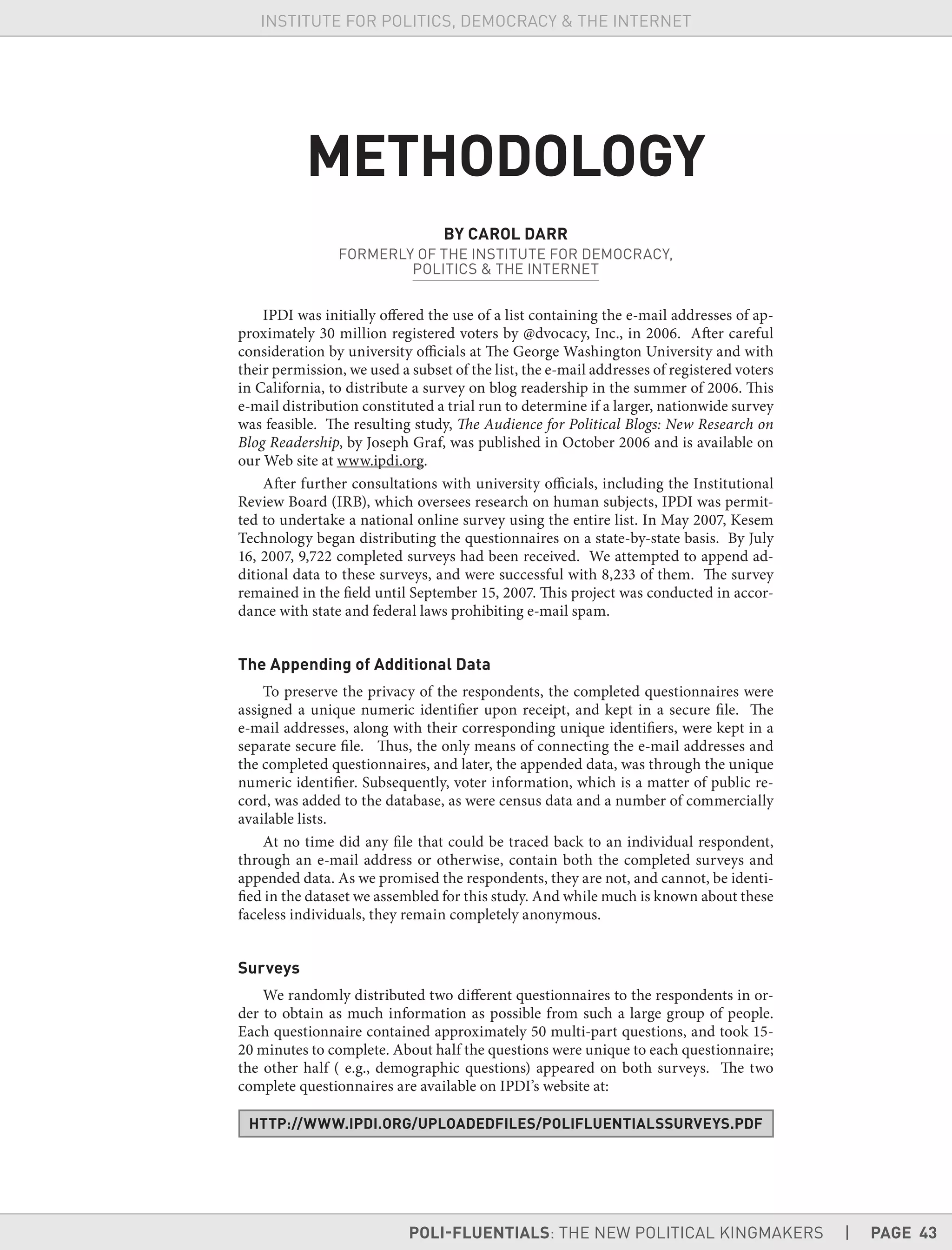 POLI-FLUENTIALS: THE NEW POLITICAL KINGMAKERS | PAGE 43
INSTITUTE FOR POLITICS, DEMOCRACY & THE INTERNET
METHODOLOGY
BY CAROL DARR
FORMERLY OF THE INSTITUTE FOR DEMOCRACY,
POLITICS & THE INTERNET
IPDI was initially offered the use of a list containing the e-mail addresses of ap-
proximately 30 million registered voters by @dvocacy, Inc., in 2006. After careful
consideration by university officials at The George Washington University and with
their permission, we used a subset of the list, the e-mail addresses of registered voters
in California, to distribute a survey on blog readership in the summer of 2006. This
e-mail distribution constituted a trial run to determine if a larger, nationwide survey
was feasible. The resulting study, The Audience for Political Blogs: New Research on
Blog Readership, by Joseph Graf, was published in October 2006 and is available on
our Web site at www.ipdi.org.
After further consultations with university officials, including the Institutional
Review Board (IRB), which oversees research on human subjects, IPDI was permit-
ted to undertake a national online survey using the entire list. In May 2007, Kesem
Technology began distributing the questionnaires on a state-by-state basis. By July
16, 2007, 9,722 completed surveys had been received. We attempted to append ad-
ditional data to these surveys, and were successful with 8,233 of them. The survey
remained in the field until September 15, 2007. This project was conducted in accor-
dance with state and federal laws prohibiting e-mail spam.
The Appending of Additional Data
To preserve the privacy of the respondents, the completed questionnaires were
assigned a unique numeric identifier upon receipt, and kept in a secure file. The
e-mail addresses, along with their corresponding unique identifiers, were kept in a
separate secure file. Thus, the only means of connecting the e-mail addresses and
the completed questionnaires, and later, the appended data, was through the unique
numeric identifier. Subsequently, voter information, which is a matter of public re-
cord, was added to the database, as were census data and a number of commercially
available lists.
At no time did any file that could be traced back to an individual respondent,
through an e-mail address or otherwise, contain both the completed surveys and
appended data. As we promised the respondents, they are not, and cannot, be identi-
fied in the dataset we assembled for this study. And while much is known about these
faceless individuals, they remain completely anonymous.
Surveys
We randomly distributed two different questionnaires to the respondents in or-
der to obtain as much information as possible from such a large group of people.
Each questionnaire contained approximately 50 multi-part questions, and took 15-
20 minutes to complete. About half the questions were unique to each questionnaire;
the other half ( e.g., demographic questions) appeared on both surveys. The two
complete questionnaires are available on IPDI’s website at:
HTTP://WWW.IPDI.ORG/UPLOADEDFILES/POLIFLUENTIALSSURVEYS.PDF
 
