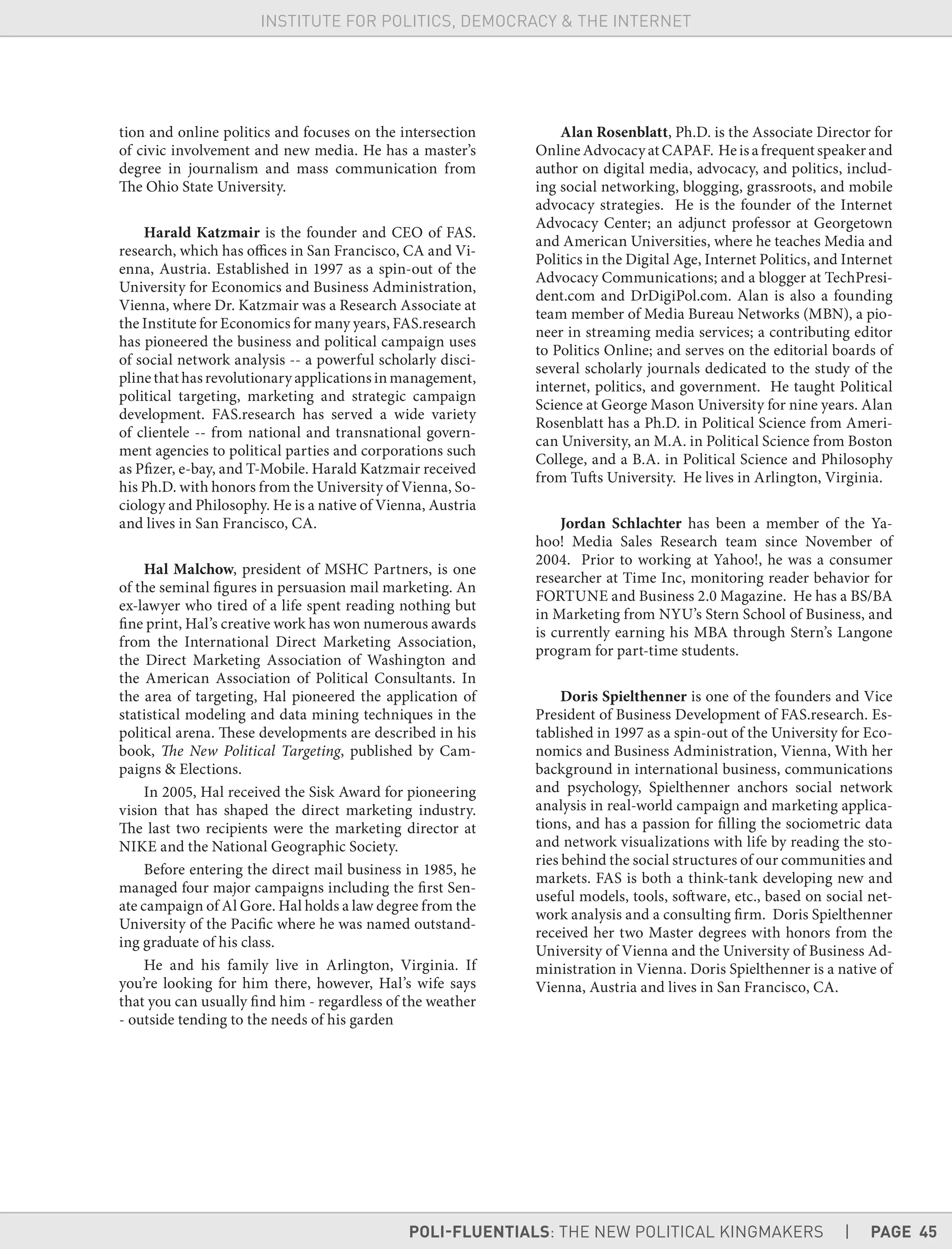 POLI-FLUENTIALS: THE NEW POLITICAL KINGMAKERS | PAGE 45
INSTITUTE FOR POLITICS, DEMOCRACY & THE INTERNET
tion and online politics and focuses on the intersection
of civic involvement and new media. He has a master’s
degree in journalism and mass communication from
The Ohio State University.
Harald Katzmair is the founder and CEO of FAS.
research, which has offices in San Francisco, CA and Vi-
enna, Austria. Established in 1997 as a spin-out of the
University for Economics and Business Administration,
Vienna, where Dr. Katzmair was a Research Associate at
the Institute for Economics for many years, FAS.research
has pioneered the business and political campaign uses
of social network analysis -- a powerful scholarly disci-
plinethathasrevolutionaryapplications in management,
political targeting, marketing and strategic campaign
development. FAS.research has served a wide variety
of clientele -- from national and transnational govern-
ment agencies to political parties and corporations such
as Pfizer, e-bay, and T-Mobile. Harald Katzmair received
his Ph.D. with honors from the University of Vienna, So-
ciology and Philosophy. He is a native of Vienna, Austria
and lives in San Francisco, CA.
Hal Malchow, president of MSHC Partners, is one
of the seminal figures in persuasion mail marketing. An
ex-lawyer who tired of a life spent reading nothing but
fine print, Hal’s creative work has won numerous awards
from the International Direct Marketing Association,
the Direct Marketing Association of Washington and
the American Association of Political Consultants. In
the area of targeting, Hal pioneered the application of
statistical modeling and data mining techniques in the
political arena. These developments are described in his
book, The New Political Targeting, published by Cam-
paigns & Elections.
In 2005, Hal received the Sisk Award for pioneering
vision that has shaped the direct marketing industry.
The last two recipients were the marketing director at
NIKE and the National Geographic Society.
Before entering the direct mail business in 1985, he
managed four major campaigns including the first Sen-
ate campaign of Al Gore. Hal holds a law degree from the
University of the Pacific where he was named outstand-
ing graduate of his class.
He and his family live in Arlington, Virginia. If
you’re looking for him there, however, Hal’s wife says
that you can usually find him - regardless of the weather
- outside tending to the needs of his garden
Alan Rosenblatt, Ph.D. is the Associate Director for
OnlineAdvocacyatCAPAF. Heisafrequentspeakerand
author on digital media, advocacy, and politics, includ-
ing social networking, blogging, grassroots, and mobile
advocacy strategies. He is the founder of the Internet
Advocacy Center; an adjunct professor at Georgetown
and American Universities, where he teaches Media and
Politics in the Digital Age, Internet Politics, and Internet
Advocacy Communications; and a blogger at TechPresi-
dent.com and DrDigiPol.com. Alan is also a founding
team member of Media Bureau Networks (MBN), a pio-
neer in streaming media services; a contributing editor
to Politics Online; and serves on the editorial boards of
several scholarly journals dedicated to the study of the
internet, politics, and government. He taught Political
Science at George Mason University for nine years. Alan
Rosenblatt has a Ph.D. in Political Science from Ameri-
can University, an M.A. in Political Science from Boston
College, and a B.A. in Political Science and Philosophy
from Tufts University. He lives in Arlington, Virginia.
Jordan Schlachter has been a member of the Ya-
hoo! Media Sales Research team since November of
2004. Prior to working at Yahoo!, he was a consumer
researcher at Time Inc, monitoring reader behavior for
FORTUNE and Business 2.0 Magazine. He has a BS/BA
in Marketing from NYU’s Stern School of Business, and
is currently earning his MBA through Stern’s Langone
program for part-time students.
Doris Spielthenner is one of the founders and Vice
President of Business Development of FAS.research. Es-
tablished in 1997 as a spin-out of the University for Eco-
nomics and Business Administration, Vienna, With her
background in international business, communications
and psychology, Spielthenner anchors social network
analysis in real-world campaign and marketing applica-
tions, and has a passion for filling the sociometric data
and network visualizations with life by reading the sto-
ries behind the social structures of our communities and
markets. FAS is both a think-tank developing new and
useful models, tools, software, etc., based on social net-
work analysis and a consulting firm. Doris Spielthenner
received her two Master degrees with honors from the
University of Vienna and the University of Business Ad-
ministration in Vienna. Doris Spielthenner is a native of
Vienna, Austria and lives in San Francisco, CA.
 