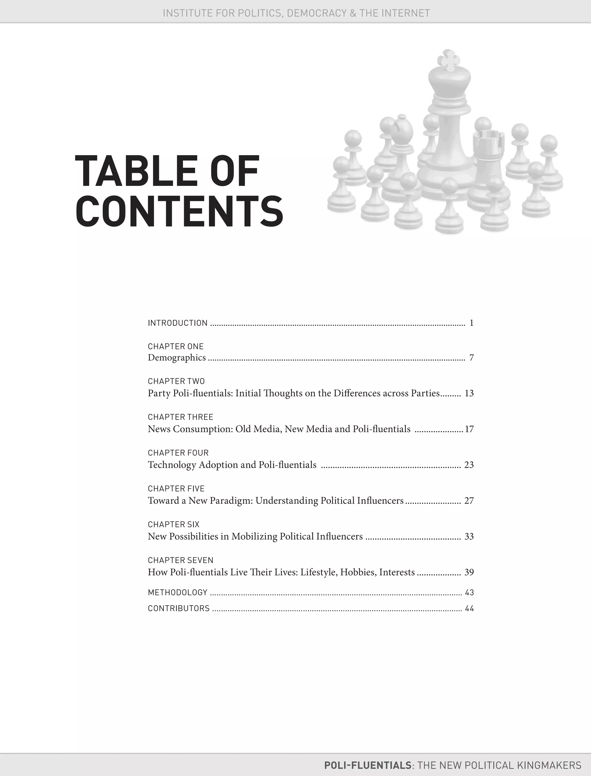 INSTITUTE FOR POLITICS, DEMOCRACY & THE INTERNET
INTRODUCTION ................................................................................................................... 1
CHAPTER ONE
Demographics .................................................................................................................... 7
CHAPTER TWO
Party Poli-fluentials: Initial Thoughts on the Differences across Parties......... 13
CHAPTER THREE
News Consumption: Old Media, New Media and Poli-fluentials .....................17
CHAPTER FOUR
Technology Adoption and Poli-fluentials ............................................................ 23
CHAPTER FIVE
Toward a New Paradigm: Understanding Political Influencers........................ 27
CHAPTER SIX
New Possibilities in Mobilizing Political Influencers ......................................... 33
CHAPTER SEVEN
How Poli-fluentials Live Their Lives: Lifestyle, Hobbies, Interests ................... 39
METHODOLOGY .................................................................................................................. 43
CONTRIBUTORS ................................................................................................................. 44
TABLE OF
CONTENTS
POLI-FLUENTIALS: THE NEW POLITICAL KINGMAKERS
INSTITUTE FOR POLITICS, DEMOCRACY & THE INTERNET
 