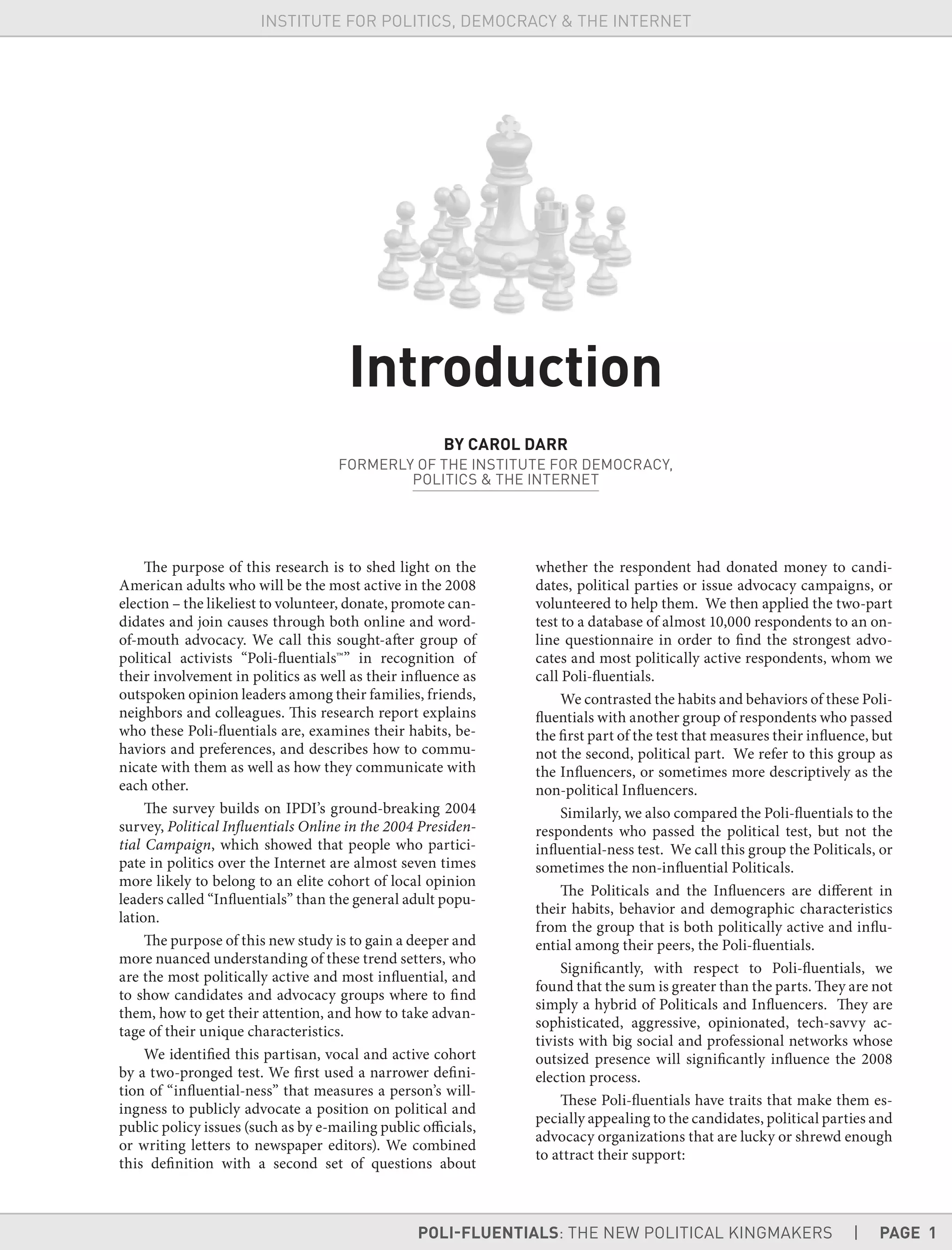 POLI-FLUENTIALS: THE NEW POLITICAL KINGMAKERS | PAGE 1
INSTITUTE FOR POLITICS, DEMOCRACY & THE INTERNET
The purpose of this research is to shed light on the
American adults who will be the most active in the 2008
election – the likeliest to volunteer, donate, promote can-
didates and join causes through both online and word-
of-mouth advocacy. We call this sought-after group of
political activists “Poli-fluentials™” in recognition of
their involvement in politics as well as their influence as
outspoken opinion leaders among their families, friends,
neighbors and colleagues. This research report explains
who these Poli-fluentials are, examines their habits, be-
haviors and preferences, and describes how to commu-
nicate with them as well as how they communicate with
each other.
The survey builds on IPDI’s ground-breaking 2004
survey, Political Influentials Online in the 2004 Presiden-
tial Campaign, which showed that people who partici-
pate in politics over the Internet are almost seven times
more likely to belong to an elite cohort of local opinion
leaders called “Influentials” than the general adult popu-
lation.
The purpose of this new study is to gain a deeper and
more nuanced understanding of these trend setters, who
are the most politically active and most influential, and
to show candidates and advocacy groups where to find
them, how to get their attention, and how to take advan-
tage of their unique characteristics.
We identified this partisan, vocal and active cohort
by a two-pronged test. We first used a narrower defini-
tion of “influential-ness” that measures a person’s will-
ingness to publicly advocate a position on political and
public policy issues (such as by e-mailing public officials,
or writing letters to newspaper editors). We combined
this definition with a second set of questions about
whether the respondent had donated money to candi-
dates, political parties or issue advocacy campaigns, or
volunteered to help them. We then applied the two-part
test to a database of almost 10,000 respondents to an on-
line questionnaire in order to find the strongest advo-
cates and most politically active respondents, whom we
call Poli-fluentials.
We contrasted the habits and behaviors of these Poli-
fluentials with another group of respondents who passed
the first part of the test that measures their influence, but
not the second, political part. We refer to this group as
the Influencers, or sometimes more descriptively as the
non-political Influencers.
Similarly, we also compared the Poli-fluentials to the
respondents who passed the political test, but not the
influential-ness test. We call this group the Politicals, or
sometimes the non-influential Politicals.
The Politicals and the Influencers are different in
their habits, behavior and demographic characteristics
from the group that is both politically active and influ-
ential among their peers, the Poli-fluentials.
Significantly, with respect to Poli-fluentials, we
found that the sum is greater than the parts. They are not
simply a hybrid of Politicals and Influencers. They are
sophisticated, aggressive, opinionated, tech-savvy ac-
tivists with big social and professional networks whose
outsized presence will significantly influence the 2008
election process.
These Poli-fluentials have traits that make them es-
pecially appealing to the candidates, political parties and
advocacy organizations that are lucky or shrewd enough
to attract their support:
Introduction
BY CAROL DARR
FORMERLY OF THE INSTITUTE FOR DEMOCRACY,
POLITICS & THE INTERNET
 