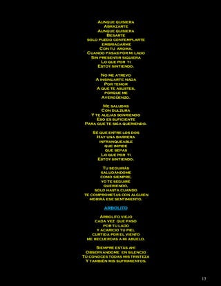 Aunque quisiera
          Abrazarte
       Aunque quisiera
           Besarte
  solo puedo contemplarte
         embriagarme
        Con tu aroma,
  Cuando pasas por mi lado
    Sin presentir siquiera
         Lo que por ti
       Estoy sintiendo.

        No me atrevo
     A insinuarte nada
         Por temor
     A que te asustes,
         porque me
        Avergüenzo.

         Me saludas
        Con dulzura
   Y te alejas sonriendo
      Eso es suficiente
 Para que te siga queriendo.

    Sé que entre los dos
     Hay una barrera
       infranqueable
         que impide
          que sepas
        Lo que por ti
      Estoy sintiendo.

         Tu seguirás
       saludándome
       como siempre,
        yo te seguiré
         queriendo,
     solo hasta cuando
te comprometas con alguien
  morirá ese sentimiento.

         ARBOLITO

       Arbolito viejo
    cada vez que paso
        por tu lado
     y acaricio tu piel
   curtida por el viento
 me recuerdas a mi abuelo.

      Siempre estás ahí
 Observándome en silencio
Tú conoces todas mis tristeza
 Y también mis sufrimientos.



                                13
 