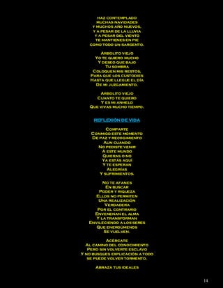haz contemplado
      muchas navidades
    y muchos año nuevos,
    y a pesar de la lluvia
     y a pesar del viento
      te mantienes en pie
   como todo un sargento.

        Arbolito viejo
      Yo te quiero mucho
       Y deseo que bajo
          Tu sombra
     Coloquen mis restos,
    Para que los custodies
    Hasta que llegue el día
      De mi juzgamiento.

       Arbolito viejo
      Cuanto te quiero
        Y es mi anhelo
   Que vivas mucho tiempo.


     REFLEXIÓN DE VIDA

          Comparte
    Conmigo este momento
    De paz y recogimiento
         Aun cuando
      No pediste venir
        A este mundo
        Quieras o no
        Ya estás aquí
        Y te esperan
          Alegrías
       Y sufrimientos.

         No te afanes
          En buscar
       Poder y riqueza
      Ellos no permiten
       Una realización
          Verdadera
      Por el contrario
     Envenenan el alma
      Y la transforman
   Envileciendo a los seres
      Que energúmenos
         Se vuelven.

           Acércate
  Al camino del conocimiento
   Pero sin volverte esclavo
Y no busques explicación a todo
   se puede volver tormento.

      Abraza tus ideales


                                  14
 