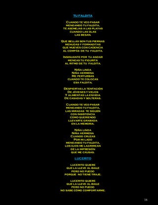 TU FALDITA

   Cuando te veo pasar
   meneando tu faldita,
 te asemejas a las playas
     cuando las olas
        las besan.

Que bellas son tus piernas
  menudas y formaditas
 que mueves con cadencia
 al compás de tu faldita.

 Insinuante por tu andar
    meneas tu figurita
  al ritmo de tu faldita.

       Niña linda
     Niña hermosa
     Me perturbas
   cuando te colocas
      esa faldita.

 Despiertas la tentación
   De jóvenes y viejos
  Y alimentas la envidia
 De casadas y solteras.

  Cuando te veo pasar
  meneando tu faldita,
  las miradas te siguen
     con insistencia
     como queriendo
    llevarte grabada
      en la memoria.

        Niña linda
      Niña hermosa
     Cuando cruzas
       Por mi lado
   meneando tu faldita,
  los ojos me lagrimean
     de la impresión
      que me causas.

        LUCERITO

     lucerito quiere
   que la lleve al baile
      pero no puedo
  porque no tiene traje.

      lucerito quiere
    que la lleve al baile
       pero no puedo
no sabe cómo comportarme.


                             16
 