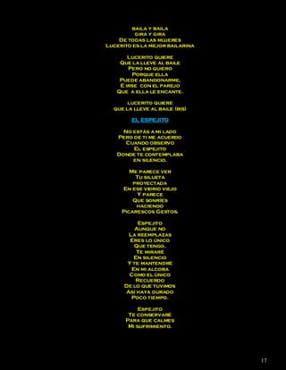 baila y baila
          gira y gira
    De todas las mujeres
Lucerito es la mejor bailarina

       Lucerito quiere
    Que la lleve al baile
       Pero no quiero
        Porque ella
    Puede abandonarme,
    E irse con el parejo
   Que a ella le encante.

       lucerito quiere
  que la lleve al baile (bis)

        EL ESPEJITO

     No estás a mi lado
   Pero de ti me acuerdo
      Cuando observo
        El espejito
   Donde te contemplaba
        en silencio.

        Me parece ver
          Tu silueta
         proyectada
     En ese vidrio viejo
           Y parece
         Que sonríes
          haciendo
     Picarescos Gestos.

           Espejito
          Aunque no
       La reemplazas
        Eres lo único
         Que tengo,
          Te miraré
         En silencio
       Y te mantendré
        En mi alcoba
       Como el único
          Recuerdo
      De lo que tuvimos
      Así haya durado
        Poco tiempo.

           Espejito
       Te conservaré
      Para que calmes
       Mi sufrimiento.




                                 17
 
