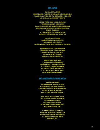 DÍA GRIS

           el día está gris
abrázame fuerte y sigamos durmiendo
y que el latido de tu corazón y el mío
      lo hagan al mismo tiempo

     hace frío, sopla el tiempo
       formemos una hoguera
 con el calor de nuestros cuerpos
  que solo escuche tu respiración
             en mi cuello
      y tus besos en mi espalda
     demostrándome tu afecto

           el día está gris
        amémonos en silencio
          sin abrir los ojos
 imaginando que nos estamos viendo

      cúbreme con tus brazos
      cúbreme con tus piernas
       abarcando mi cuerpo
         para que no quede
        nada al descubierto.

           abrázame fuerte
         y sigamos durmiendo
       soñemos el mismo sueño
        y cuando despertemos
        el cielo esté radiante
        y el sol en la ventana
         nos mire sonriendo.


      NO JUEGUES CON MI VIDA

            Anda niña mía
        de sonrisa seductora
      es cierto que eres linda
     es cierto que eres hermosa
         pero aunque así sea
        no te creas una diosa.

       No juegues con mi vida
       no juegues con mi amor
            si siembras odio
           recibirás rencor,
       si siembras sufrimiento
            recibirás dolor.

        Camina con cuidado
      porque puedes tropezar
      no olvides este consejo:
        la belleza debe ser
             espiritual.



                                         18
 