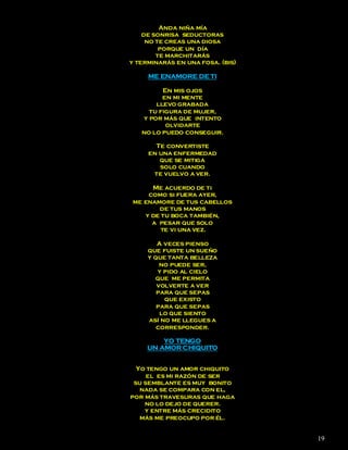 Anda niña mía
    de sonrisa seductoras
     no te creas una diosa
         porque un día
        te marchitarás
y terminarás en una fosa. (bis)

     ME ENAMORE DE TI

         En mis ojos
         en mi mente
       llevo grabada
     tu figura de mujer,
   y por más que intento
          olvidarte
   no lo puedo conseguir.

       Te convertiste
     en una enfermedad
        que se mitiga
        solo cuando
      te vuelvo a ver.

     Me acuerdo de ti
    como si fuera ayer,
me enamore de tus cabellos
       de tus manos
   y de tu boca también,
     a pesar que solo
        te vi una vez.

        A veces pienso
     que fuiste un sueño
     y que tanta belleza
         no puede ser,
        y pido al cielo
       que me permita
        volverte a ver
        para que sepas
          que existo
        para que sepas
         lo que siento
     así no me llegues a
        corresponder.

         YO TENGO
     UN AMOR CHIQUITO


  Yo tengo un amor chiquito
     el es mi razón de ser
 su semblante es muy bonito
   nada se compara con el,
por más travesuras que haga
    no lo dejo de querer.
    y entre más crecidito
   más me preocupo por él.


                                  19
 