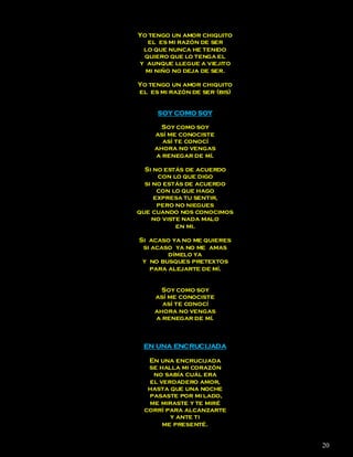Yo tengo un amor chiquito
  el es mi razón de ser
 lo que nunca he tenido
 quiero que lo tenga el
y aunque llegue a viejito
  mi niño no deja de ser.

Yo tengo un amor chiquito
el es mi razón de ser (bis)


     SOY COMO SOY

      Soy como soy
    así me conociste
      así te conocí
    ahora no vengas
    a renegar de mí.

  Si no estás de acuerdo
      con lo que digo
  si no estás de acuerdo
      con lo que hago
     expresa tu sentir,
      pero no niegues
que cuando nos conocimos
    no viste nada malo
           en mi.

Si acaso ya no me quieres
 si acaso ya no me amas
        dímelo ya
 y no busques pretextos
   para alejarte de mí.


      Soy como soy
    así me conociste
      así te conocí
    ahora no vengas
    a renegar de mí.



 EN UNA ENCRUCIJADA

  En una encrucijada
  se halla mi corazón
   no sabía cuál era
  el verdadero amor,
  hasta que una noche
  pasaste por mi lado,
  me miraste y te miré
 corrí para alcanzarte
        y ante ti
      me presenté.


                              20
 